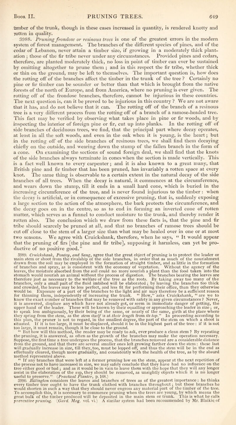 timber of the trunk, though in these cases increased in quantity, is rendered knotty and rotten in quality. 3988. Pruning frondose or resinous trees is one of the greatest errors in the modern system of forest management. The branches of the different species of pines, and of the cedar of Lebanon, never attain a timber size, if growing in a moderately thick plant¬ ation ; those of the fir tribe never under any circumstances. Provided pines and cedars, therefore, are planted moderately thick, no loss in point of timber can ever be sustained by omitting altogether to prune them ; and in this respect the fir tribe, whether thick or thin on the ground, may be left to themselves. The important question is, how does the rotting oft' of the bi'anches aft'ect the timber in the trunk of the tree ? Certainly no pine or fir timber can be sounder or better than that which is brought from the native forests of the north of Europe, and from America, where no pruning is ever given. The rotting oft' of the frondose branches, therefore, cannot be injurious in these countries. The next question is, can it be proved to be injurious in this country ? We are not aware that it has, and do not believe that it can. The rotting off of the branch of a resinous tree is a very dift'erent process from the rotting off of a branch of a ramose-headed tree. This fact may be verified by observing what takes place in pine or fir woods, and by inspecting the interior of foreign pine or fir, cut up into planks. In the rotting oft' of side branches of deciduous trees, we find, that the principal part where decay operates, at least in all the soft woods, and even in the oak when it is young, is the heart; but in the rotting off of the side branches of resinous trees, we shall find them decaying chiefly on the outside, and wearing down the stump of the fallen branch in the form of a cone. On examining the sections of sound foreign deal, we shall find that the knots of the side branches always terminate in cones when the section is made vertically. This is a fact well known to every carpenter; and it is also known to a great many, that British pine and fir timber that has been pruned, has invariably a rotten space at every knot. The same thing is observable to a certain extent in the natural decay of the side branches of all trees. When the decay is natural, it commences at the circumference, and wears down the stump, till it ends in a small hard cone, which is buried in the increasing circumference of the tree, and is never found injurious to the timber ; when the decay is artificial, or in consequence of excessive pruning, that is, suddenly exposing a large section to the action of the atmosphere, the bark protects the circumference, and the decay goes on in the centre, so as to end in forming an inverted cone of rotten matter, which serves as a funnel to conduct moisture to the trunk, and thereby render it rotten also. The conclusion which we draw from these facts is, that the pine and fir tribe should scarcely be pruned at all, and that no branches of ramose trees should be cut off close to the stem of a larger size than what may be healed over in one or at most two seasons. We agree with Cruickshank, therefore, when he says, “ It would appear that the pruning of firs [the pine and fir tribe], supposing it harmless, can yet be pro¬ ductive of no positive good.” 3989. Cruickshank, Pontey, and Sang, agree that the great object of pruning is to protect the leader or main stem or shoot from the rivalship of the side branches, in order that as much of the nourishment drawn from the soil may be employed in the foi'mation of straight timber, and as little in the formation of branches and spray, as is consistent with the economy of vegetation. Without the agency of the leaves, the moisture absorbed from the soil could no more nourish a plant than the food taken into the stomach would nourish an animal without the process of digestion. The branches bearing the leaves are therefore just as necessary to the tvelfare of the tree as the roots. By taking away too many of the branches, only a small part of the fluid imbibed will be elaborated; by leaving the branches too thick and crowded, the leaves may be less perfect, and less fit for performing their office, than they otherwise would be. Exposure of a part of the branches to the light and air may therefore be a sufficient reason for thinning them, independently of increasing the trunk. “ How,” asks Cruickshank, “ are we to know the exact number of branches that may be removed with safety in any given circumstances ? Never, it is answered, displace any which have not already got, or seem in immediate danger of getting, the upper hand of the leader. These will be known by their equalling or approaching the leader in size; or, to speak less ambiguously, by their being of the same, or nearly of the same, girth at the place where they spring from the stem, as the stem itself is at their length from its top.'' In proceeding according to this plan, the primer is not to regard, in the smallest degree, the part of the stem on which a shoot is situated. If it is too large, it must be displaced, should it be in the highest pai't of the tree : if it is not too large, it must remain, though it be close to the ground. “ But how will this method, the reader maybe ready to ask, overproduce a clean stem ? By repeating the pruning, it is answered, as often as the growth of the branches may make the operation necessary. Suppose, the first time a tree undergoes the process, that the branches removed are a considerable distance from the ground, and that there are several smaller ones left growing farther down the stem : these last will gradually increase in size, till they, too, must be lopped off', and thus the stem will be in the end as effectually cleared, though more gradually, and consistently with the health of the tree, as by the absurd method represented above. “ If any branches that were left at a former pruning low on the stem, appear at the next repetition of the process not to have increased in size, we may safely conclude that they have had no influence on the tree either good or bad ; and as it would be in vain to leave them with the hope that they will any longer assist in the elaboration of the sap, they should be removed, as unsightly objects which it is no longer useful to preserve.” {Practical Planter, p. 168.) 3990. Billington considers the leaves and branches of trees as of the greatest importance : he thinks every timber tree ought to have the trunk clothed with branches throughout; but these branches he would shorten in such a way that they should never engross any material part of the timber of the tree. To accomplish this, it is necessary to commence pruning when the trees are young, by which means the great bulk of the timber produced w'ill be deposited in the main stem or trunk. This is what he calls preventive pruning. {Gard. Mag. vol. vi.) A similar system had been recommended by Mr. Blaikiq of