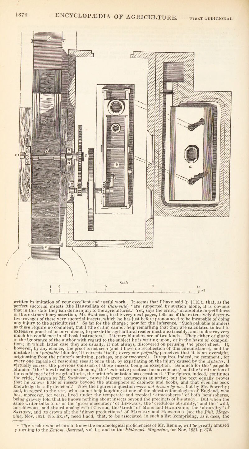 FIRST AUDITIOAL written m imitation of your excellent and useful work. It seems that I have said (p. 1113.), that, as the perfect suctorial insects (the HausteMta of Clairville) ‘ are supported by suction alone, it is obvious that in this state they can do no injury to the agriculturist.’ Yet, says the critic, ‘ in absolute forgetfulness of this extraordinary assertion, Mr. Swainson, in the very next pages, tells us of the extensively destruc¬ tive ravages of these very suctorial insects, which he has just before pronounced to be incapable of doing any injury to the agriculturist.’ So far for the charge : now for the inference. ‘ Such palpable blunders as these require no comment, but I (the critic) cannot help remarking that they are calculated to lead to extensive practical inconvenience, to puzzle the agricultural reader most inextricably, and to destroy very much his confidence in all book instructors.’ Literary blunders are of two kinds. They either originate in the ignorance of the author with regard to the subject he is writing upon, or in the haste of composi¬ tion ; in which latter case they are usually, if not always, discovered on perusing the proof sheet. If, however, by any chance, the proof is not seen (and I have no recollection of this circumstance), and the mistake is a ^palpable blunder,’ it corrects itself; every one palpably perceives that it is an oversight, originating from the printer’s omitting, perhaps, one or two words. It requires, indeed, no comment; for every one capable of reasoning sees at once that, by expatiating on the injury caused by the Aphides, I virtually correct the previous emission of those insects being an exception. So much for the ‘ palpable blunders,’ the ‘ inextricable puzzlement,’ the ‘ extensive practical inconvenience,’ and the' destruction of tlie confidence ’ of the agriculturist, the printer’s omission has occasioned. ‘ The figures, indeed,’ continues the critic, ‘ drawn by Mr. Swainson, prove his great accuracy as an artist; but the text equally proves that he knows little of insects beyond the atmosphere of cabinets and books, and that even his book knowledge is sadly deficient.’ Now the figures in question ivere not draian by me, but by Mr. Sowerby; and, in regard to the rest, who cannot help laughing at one of the oldest entomologists of England, who has, moreover, for years, lived under the temperate and tropical ‘atmospheres’ of both hemispheres, being gravely told that he knows nothing about insects beyond the precincts of his study ! But when the same writer talks to us of the ‘ gross inaccuracy ’ of Linn^us, the ‘ credulous absurdity,’ and the ‘ wild, mischievous, and absurd analogies’ of Cuvier, the ‘trash ’ of Mohs and Haidinger, the ‘absurdity’ of Savigny, and (to crown all) the ‘ flimsy productions ’ of Macleay and Horsfield (see the Phil. Maga¬ zine, Nov. 1831. No. lix.)’*', need I add, that, to be associated in such a list (comprising, as it does, the * The reader who wishes to know the entomological proficiencies of Mr. Rennie, will be greatly amused y turning to the Entom. Journal, vol, i.; and to the Philosoph. Magazine, for Nov. 1831. p. 372.