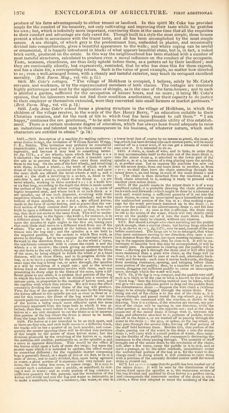 produce of his farm advantageously to either tenant or landlord. In this spirit Mr. Coke has provided amply for the comfort of his tenantry, not only cultivating and improving their taste while he gratifies his own ; but, which is infinitely more important, convincing them at the same time that all the requisites to their comfort and advantage are duly cared for. Though built in a style the most simple, these houses present a whole in accordance with the truest taste, and all has been accomplished by the most simple means. A sea shingle, of which grey is the predominant hue, embedded in plaster, and occasionally divided into compartments, gives a beautiful appearance to the walls ; and where coping can be useful or ornamental, it is happily introduced in blocks of what appears beautiful stone, but is, in fact, a naked brick earth, produced on the estate. In this way the neighbourhood has been studded with a number of most tasteful structures, calculated to produce even a moral infiuence on the conduct of the occupants. Taste, neatness, cleanliness, are thus daily upheld before them, as a pattern set by their landlord ; and they are continually silently, but expressively, reminded, that he who has done this for them expects, and has a claim for, a corresponding return. Such is the value of good example, no matter how directed to us; even a well-arranged house, with a cleanly and tasteful exterior, may teach its occupant excellent morality. {Brit. Farm. Mag., vol. viii. p. 12.) 8465. Mr. Coke's cottages. “ The village of Holkham is occupied, 1 believe, solely by Mr. Coke’s servants and workmen, or by the superannuated members of both classes. The cottages are rendered highly picturesque and neat by the application of shingle, as in the case of the farm-houses; and to each is allotted a garden, sufficient for the occupation of leisure hours, and no more; it being Mr. Coke’s opinion, that his labourers would not find their condition ameliorated, nor their capacity to do justice to their employer or themselves extended, were they converted into small farmers or market gardeners.” {Brit. Farm. Mag., vol. viii. p. 12.) 8466. Lady Anne Coke's school forms a pleasing structure in the village of Holkham, in which the children of the village receive, in the words of the Rev. Henry Berry, “ an education suitable to their Christian vocation, and for the rank of life to which God has been pleased to call them.” “ 1 am happy,” continues the rev. gentleman, “ to be able to record the unquestionable utility of this establish¬ ment. There is a certain moderate degree of education, which has always been found adequate to raise an industrious and talented man to that consequence in his business, of whatever nature, which such characters are entitled to attain.” (p. 14.) 8167.—7862. Description of a machine for making subterra-1 neous drains in bogs, the invention of William Kersall Wrigg, C. E., Dublin. This invention may probably be considered impracticable; but we have given it a place on account of its ingenuity, and because it may lead to something better. In Jig. 1272., A a' are wheels,, upon which the frame ebb is mounted; the wheels being made of such a breadth upon the sole as to prevent the weight they carry from sinking them in the bog. On the axle of the fore wheels, and revolving with them, is fixed a wheel, c, the teeth of which work in those of the bevel-wheel d, mounted on the shaft e ; and upon the same shaft are affixed the bevel-wheels f and o, and a crank h ; the shaft e revolving in a socket, a, fixed to the axle-tree 6, and a socket, a', fixed to the frame b. i k are bevel-wheels, working in those marked f G ; l is a knife five or six feet long, accormng to the depth the drain is made under the surface of the bog, and whose cutting edge, c, is made of highly tempered steel, and whose back is an inch thick, m n are spindles, say of one inch diameter, revolving with their respective wheels, i k, to which they are attached; and at the bottom of these spindles, as at o and p, are affixed knives, made in the form of oyster-knives, and so placed that the ver¬ tical section of their contour shall be a circle, and that each knife be upon a different horizontal plane ; so that, in revolv¬ ing, they shall not move in the same track. This will be under¬ stood by referring to the figure : the knife e, for instance, is in a different plane to the knife /. Other knives may be placed upon the spindles at right angles to the first set, taking care that each blade shall move in a different track from any of the others. The saw l is pointed at the bottom to make its en« trance into the bog easy; and the spindles M n are held in the required position, by the sockets in which they work, as shown m drawing. Let us now suppose the carriage is drawn forward in the direction from A to A^. As the wheel A^ turns, the machinery connected with it causes the crank H and the wheels f g to revolve; the crank giving an alternate motion up and down to the saw, which, being pressed against the fibres of the moss, by being obliged to follow the wheel A^ u fixed distance, will cut those fibres, and in its progress divide the bog, so as to leave a passage for the spindles m n : but, at the same time the bog is being cut, or sawn through, the spindles M N will be revolving at a rapid rate; and as the several knives fixed at their extremities revolve with them, each one presenting its sharp edge to the fibres of the moss, upon a dif¬ ferent plane to any other, it is evident that portion of the bog in which the knives revolve, will be divided into a number of minute parts, in proportion to the number of knives used, and the rapidity with which they revolve. We will trace the effect constantly dividing the mossy fibres of the bog will produce. First, for that of the spindle m. It will be seen by the drawing, the knives affixed to this spindle are not so close as those at p; and for this reason; the fibres of the bog w ould be cut into minute particles easier by two operations than by one ; the action of the knives p being much more effective upon the moss previously separated from the large body to which it was at¬ tached, than they would before it was so detached; hence the knives at o are only designed to cut the fibres so as to separate that portion of the bog where the drain is about to be made, from the large body connected with it. 8468. The knives at p are intended to be an inch apart, and as there are four sets, and each knife moves in a different track, the tracks will be but a quarter of an inch asunder, and conse. quently the matter opposing them will be divided into portions of this length by the action of these knives alone; but the divisions produced by the revolving of the knives at o, make the particles still smaller, particularly so, as the spindles m and N move in opposite directions. This would be the effect if the knives acted upon a body of mere dry twigs; bift upon the matter upon which it is intended to operate, the effect would be somewhat different; for the vegetable matter composing bogs is generally found, at a depth of five or six feet, to be in a state of decay, and so easily divided, that, upon being agitated in water, a great portion of it separates into very minute par¬ ticles, the rest being fine moss, or rotten twigs. It is easy to convert such a substance into a puddle, or semifluid, by mix¬ ing it well in water; and as every portion of bog contains a sufficient quantity for this purpose, and the revolution of the knives will divide and mix the bog and water so intimately, as to make a semifluid, having a tendency, like water, to run to a lower level (but of course by no means so great), the moss, or bog,which has been divided into such minute parts, will be easily carried off to a lower level, if we can get a stream of water to pass over it. It is intended to do so. 8469. A chain, r, made of wire, and in links, in order that it may accommodate itself to the turn out of the main drain t, into the minor drain Q, is attached to the lower part of the spindle n, as at s, by means of a ring playing upon the spindle, N, at perfect ease. Let us suppose the machine has now cut out the minor drain, from one main drain to another, as from u to T; we shall then have the chain extending through the minor drain v, an end being in each of the main drains u and T. The chain is then detached from the machine, and a fresh chain attached to it, making it ready to proceed with another cross minor drain. 8470. If the puddle made in the minor drain v is of a very semifluid nature, it is probable drawing the chain alternately backwards and forwards (which might be done by a labourer at each end) would bring a sufficient quantity of it out into the main drains, to cause an unoccupied space immediately under the undisturbed portion of the bog at x ; thus making a pas¬ sage for the water previously dammed up in the drain u, to pass over the puddle in the subterraneous drain v, and fall into the main drain t. As soon as this is effected, the drain may be left to the action of the water, which will very shortly carry away all the puddle out of it into the main drain t, from whence it may easily be cleared, without any expense. 8471. But should a simple rvire chain not hring out the puddle quick enough, then a similar chain, but having fangs attached to it, as shown at r r r, Jig. 1272., may be used, instead of the one before mentioned. The fangs are to be so arranged, that when they meet resistance moving in one direction, they open a cer¬ tain distance from the chain, but upon meeting resistance mov. ing in the opposite direction, they lie close to it. It will be un¬ necessary to describe how this may be accomplished, it will be so easily seen. Its operation in clearing out the puddle will be thus : — Having got it through the drain (and it will offer little more resistance than a plain wire chain, as the fangs will lie close), it is to be moved by men at each end, alternately back¬ wards and forwards : each time it moves backwards, the fangs, from meeting resistance, opening, mid bringing before them some portion of the puddle; thus, by a number of such move¬ ments, dragging out sufficient puddle to cause an unoccupied space, through which the water will rush. 8472. Or, if the bog is very compact, and the puddle very stiff, such as is likely to be the case in what is known by the name of “ black bog,” then the following method may be taken, which will give two men sufficient power to drag out the puddle from ■the subterraneous drain : — Suppose the wire chain r (without fangs) to be already dragged through the minor drain. Fast¬ ening one end of the chain w to the end of the chain r, it is drawn through and passed round the rag-wheels g g, which rag-wheels are connected with the winches, as shown in the drawing. Now it is evident, if the winches are turned, one por¬ tion of the chain will be moving in one direction, while the other portion is moving in the opposite one ; and as the chain passes out of the minor drain it brings with it, between the links, and otherwise attached to it, portions of puddle, which fall off in the drain x, or are washed off in passing through the water in the drain u ; the pins, or spikes, on the rag-wheel, as they pass through the several links, forcing off that portion of the stuff held between them. Besides this, that portion of the chain, passing out of the water in the drain tj into the minor drain v, wilt carry with it a small portion of water, thus assist¬ ing the fluidity of the puddle, and consequently decreasing the resistance to the chain passing through. The quantity of stuff brought out of the minor drain by the revolution of the chain, will, after a few turns, cause the puddle in it to sink, and so leave a passage, as by the other methods, immediately under the undisttirbed portion of the bog at x, for the water to dis¬ charge itself; in doing which it will continue to carry along with it portions of the minutely divided matter until the minor drain is cleared out. 8473. Let us now assume that the puddle has been washed out of the minor drain. It will be seen by the distribution of the knives fixed upon the spindles m n, the transverse section of the bog divided and puddled by those knives is a perfect circle, and consequently the transverse section of the drain is also a circle, a form best adapted to resist the tendency of the cir-