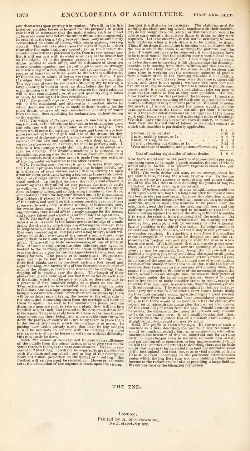 sent themselves upon putting it in motion. We will, in the first instance, consider horses to be used for this purpose ; in which case it will be necessary that the main drains, such as T and u, be made some time before the minor drains are commenced; in order that the bog z, lying between them, may be suflaciently consolidated to admit of horses, with proper pattens, working upon it. This will take place upon the edges of bogs in a short time after the main drains are opened ; but in the interior the consolidation wilt take place slowly, for, from its very spongy qua¬ lity, it will not part with its water so quickly as the denser bog on the edges. It is the general practice to make the main drains parallel to each other, and at a distance of about ten statute perches asunder; and yet, although so near, so strongly retentive is bog of water, that, in very soft spongy bogs, it would require at least two or three years to dram them sufficiently, by this means, to admit of horses working upon them. Upon the edges they would be sufficiently firm in a few months. The bog may always be rendered sufficiently dry by taking a large quantity in hand at once, so that, before the last of the main draining is finished, the banks between the first drains cut will be well consolidated; or, if a small quantity only is taken in hand, by waiting till it does consolidate. 8176. The probable expense of working the machine by horses will be first calculated, and afterwards a method shown by which the minor drains may be made without waiting for the main drains to draw off any considerable quantity of water from the bog; thus expediting its reclamation, without adding to the expense. 8477. The weight of the carriage and its machinery is about one ton, and, as the wheels are intended to be nine inches upon the sole, they will sink little under so small a weight. Two horses would move the carriage with ease, and from two to four more (according to the depth and size of the drains, for they must vary with the nature of the bog) would overcome the re¬ sistance of the saw and spindles m n, with their knives. If we s.ay five horses on an average, we shall be perfectly safe. I belii ve a less number would do. To this must be added two men for driving. The draining-machine is to proceed in a straight line, passing over the main drains, from one division of bog to another, until a minor drain is made from one extreme of the bog under reclamation to the other extreme. 8478. In cutting main drains it is usual to make them open, but I should propose, that occasionally bog bridges be left, say at a distance of every eleven yards; that is, leaving an open drain for eight yards, and having a bog bridge three yards broad. Many advantages attend this plan, not appertaining to the usual method. In the first instance, the labour and expense is something less ; they afford an easy passage for men or cattle to walk over; thus preventing, in a great measure, the injury done in leaping across, and so destroying the sides of the drain, and choking it with the bog stuff thrown into it by these means. Bog bridges, if placed at short distances, prevent the collapse of the drains, and would on this account, enable us to cut them at once sufficiently deep, without waiting, as is necessary now, for two or three years. Viewed in connection with this drain¬ ing-machine, they would afford a ready passage for the horses, and so save labour and expense, and facilitate the operation. 8479. The method of passing the horses and machine over the main drains. As soon as the horses arrive at the edge of a main drain, the chains by which they are drawing the carriage may be lengthened, so as to allow them to turn out of the direction they were proceeding in, and pass over a bog bridge, which will always be within two yards of the line of a minor drain ; sup¬ posing them to be a statute perch distant from each other, as is usual. There will be little inconvenience, or loss of time, in this. As soon as they are on the other side they may again be hooked to the carriage, giving them chain sufficient to reach over the drain; a pass for the carriage-wheels having been pre¬ viously formed. The pass is to be made thus: — Suppose the main drain to be four feet six inches wide at the top. Two three-inch planks are to be provided, each one foot broad and eight feet long, and having ribs of iron fastened on each edge of each of the planks, to prevent the wheels of the carriage from slipping off in passing over the drain. The length of these planks will give a bearing of one foot nine inches on each side of the drain, which will be quite enough, as there can only be a pressure of five hundred-weight on a plank at one time. Their extremes are to be worked off to a chisel edge, in order to facilitate the carriage mounting upon them. The planks being placed over the drain before the machine comes up, there will be no delay, except taking the horses to the other side of the drain, and unhooking them from the carriage and hooking them to again. As soon as the machine has passed over the drain, two men are each to take up a plank (they will not be a hundred weight each) and proceed to the next main drain and make a pass. They may easily have this done by the time the car¬ riage comes up, there being little more trouble than throwing down the planks, of course due care being taken to place them in the line of direction in which the carriage is to move. In passing over drtiins already made, that have no bog bridges. It will be necessary to connect with the carriage jiass more planks, so as to allow the horses to walk over without difficulty : this may easily be done. 8480. The number of men required to clean out a sufficiency of the puddle from the minor drains, so as to give vent to the water through them, is the next consideration. Except in very compact “ black bog,” it will not be required to use the winches with the chain and rag-wheel; and as bog of this description bears but a small proportion to the spongy or “ red bog,” this method will seldom need be resorted to. However, to make sure, the calculation of the expense is made upon the assump¬ tion that it will always be necessary. The platforms used for working the chain and rag-wheel, together with their machin* ery, do not weigh two cwt. each ; so that two men would be able to carry one at a time, from drain to drain, as they were required. Let it be observed, it will not be necessary to move both platforms when a fresh drain is to be cleared by them. Thus, if the drain the machine is forming is to be cleared after the one in which the chain is working, the platform over the drain T would not have to be removed; it would merely have to be turned round : but the platform over u would have to be carried double the distance of u t. Calculating the men would be twice the time in carrying it this dhtance that the draining- machine is in moving from drain to drain, and that two men, having got the chain through the drain, would be about the same time in working out the necessary quantity of puddle from a minor drain as the draining-machine is in puddling one ; and that it would take them twice this time to insert the chain, and draw it out again; we have two men occupied five times as long in cleaning a drain as is taken to puddle one; consequently it would, upon this calculation, take ten men to clean out the drains as fast as they were puddled. We will allow twelve men for this portion of the business. It must not be forgotten, we are assuming all the drains will have to be thus cleared, although it is by no means probable. We shall be under the mark, if it is only calculated the horses wpuld move the draining-machine at the rate of one mile per hour : however, we will make our calculation on this assumption. If the horses work eight hours a day, they will make eight miles of draining. We shall have the day’s expenses then as under, calculating them from the highest rate of labour in Ireland, a country to which this machine is particularly applicable. L. s. d. 5 horses, at 2*. per day .... 2 men, making passes, at Is. . . . 2 men, driving, at Is. 12 men, cleaning out drains, at Is. - . . Wear and tear ofmachine, and pattens of horses, say 0 10 0 0 2 0 0 2 0 0 12 0 0 2 0 Cost of making eight miles of minor drains . 18 0 Now there would require 160 perches of minor drains per acre, supposing them to be made a perch asunder, the cost of which would only be Is. 9d. The present expense is about 14s. per statute acre for the same work. 8481. The main drains cost now, on an average, about 9s. per statute acre, making the whole, expense 23s. By the use of this machine the expense of main drains and minor drains would be 10s. 9d.; thus at once doubling the profits of bog re. clamation, so far as draining is concern^. 8482. Objections answered. It may be said, horses could not work upon a very wet bog till a long time after the main drains had been made; perhaps years. To meet this objection, among many other obvious means, a windlass, mounted on a moveable platform, might be used; the windlass to be placed over the main drain, next the front of the draining-machine; and the platform upon which it is mounted to be made so that it shall have a bearing against the side of the drain, sufficient to enable it to resist the reaction from the draught of the machine. Its form will be similar to the platform used for clearing out the puddle; but, perhaps, it will be necessary to offer a greater fa^e of planking to the side of the drain. Its weight need not exceed from three to four cwt., so that it may be easily removed, as occasion requires. By attaching a rope from the windlass to the carriage, it of course can be dragged on ; and the ex¬ pense by this method will probably be about the same as when horses are used. If it is objected, that drains made at one oper¬ ation, in such wet bogs as we now are speaking of, will soon close; it may be answered, that though the collapse will un¬ doubtedly be great, yet, being something like equal on all parts, the circular form of the drain will most certainly prevent a per¬ fect closure of the aperture. This, though true of arched drains, is not so of the shoulder drains now in use : for, while the former increase their resistance to the pressure surrounding them, the nearer the approach to the centre of the unoccupied space, the latter, whose sides are straight lines, decrease in their power of resistance, under the same circumstances: hence it is found totally impossible to make shoulder drains to stand, except in tolerably firm bog; and, to secure this, they are generally made in three operations. I by no means admit it; but we will sup¬ pose every drain was to close after a short time : before doing so, they most certainly would have discharged a great portion of the water from the bog, and have consolidated it consider¬ ably, so that there vvould be no grounds to fear the closure of a second set of minor drains made after the first set had drawn off the great body of water from the bog. Should even this be necessary, the expense of the minor drain would only amount to Zs. 6d. per statute acre. It will readily be admitted, that, where there is the slightest fear of a circular drain closing, a straight-sided drain could not possibly stand. 8483. The profits of reclaiming bogs. By the use of such a machine as is here described, the profits of bog reclamation would be much increased; but, as in conjunction with other machines the inventor of this has contrived one for carrying earth on bogs cheaper than by movable railroads now in use, and performing other operations in bog improvements (which he will take another opportunity to describe), there can be little doubt that bogs may be converted into land not inferior to some of the best upland, and that, too, so as to yield a profit of from 10 to 40 per cent, according to the particular circumstances under which the bog lies; thus not only yielding a handsome income to the reclaimers, but also as providing a large field for the employment of the labouring population. THE END. London; Printed by A. Spottiswoode, New-Street. Square.