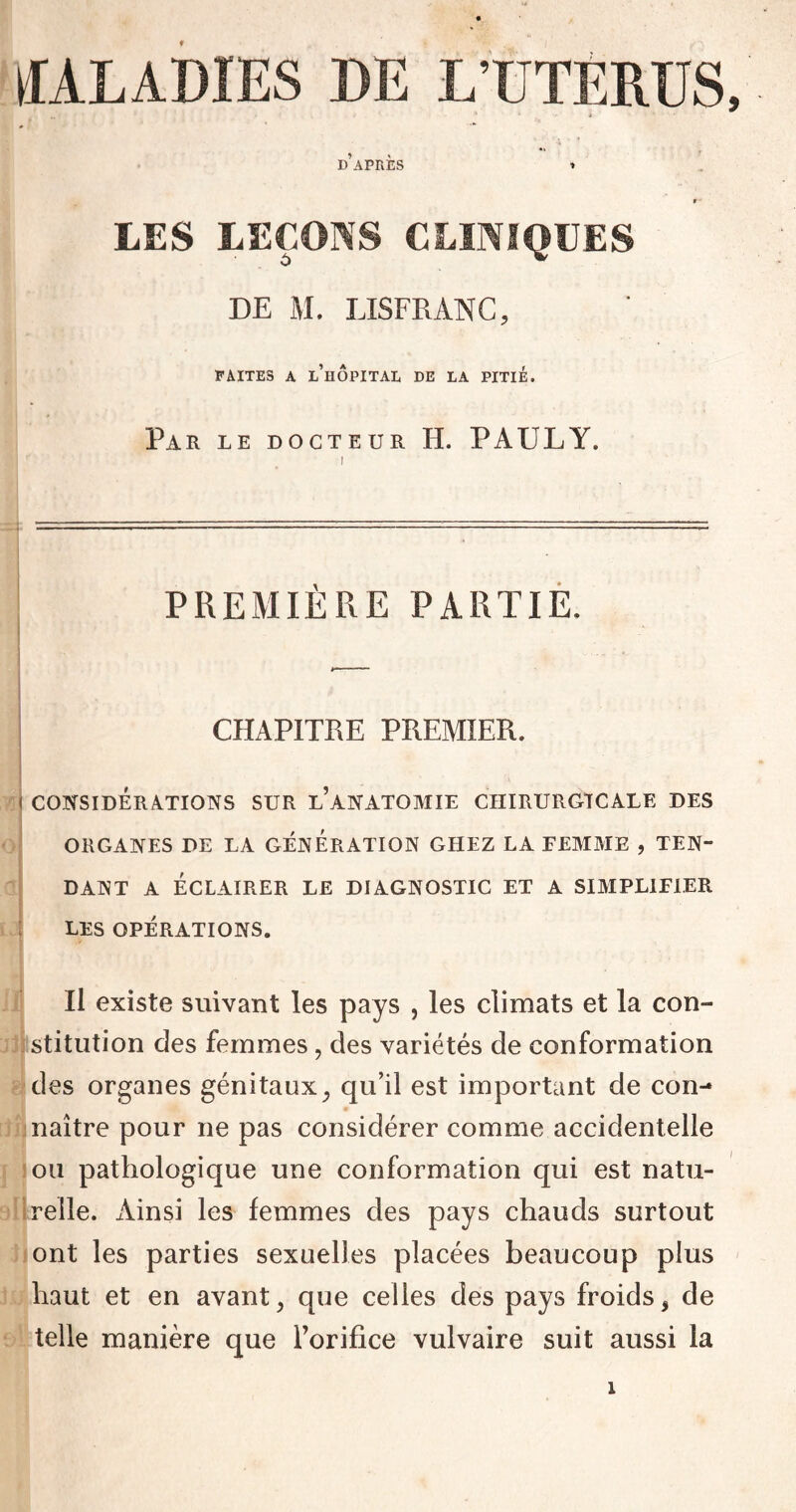 ÆALADIES DE L’UTERUS, » » * D APRES » t ■ LES LEÇONS CLINIQUES DE M. LISFRANC, FAITES A L’HÔPITAL DE LA PITIÉ. Par le docteur H. PAULY. PREMIÈRE PARTIE. CHAPITRE PREMIER. I CONSIDÉRATIONS SUR l’aNATOMIE CHIRURGICALE DES ORGANES DE LA GENERATION GHEZ LA FEMME , TEN¬ DANT A ÉCLAIRER LE DIAGNOSTIC ET A SIMPLIFIER LES OPÉRATIONS. Il existe suivant les pays , les climats et la con¬ stitution des femmes, des variétés de conformation des organes génitaux, qu’il est important de con¬ naître pour ne pas considérer comme accidentelle ou pathologique une conformation qui est natu¬ relle. Ainsi les femmes des pays chauds surtout ont les parties sexuelles placées beaucoup plus haut et en avant, que celles des pays froids, de telle manière que l’orifice vulvaire suit aussi la