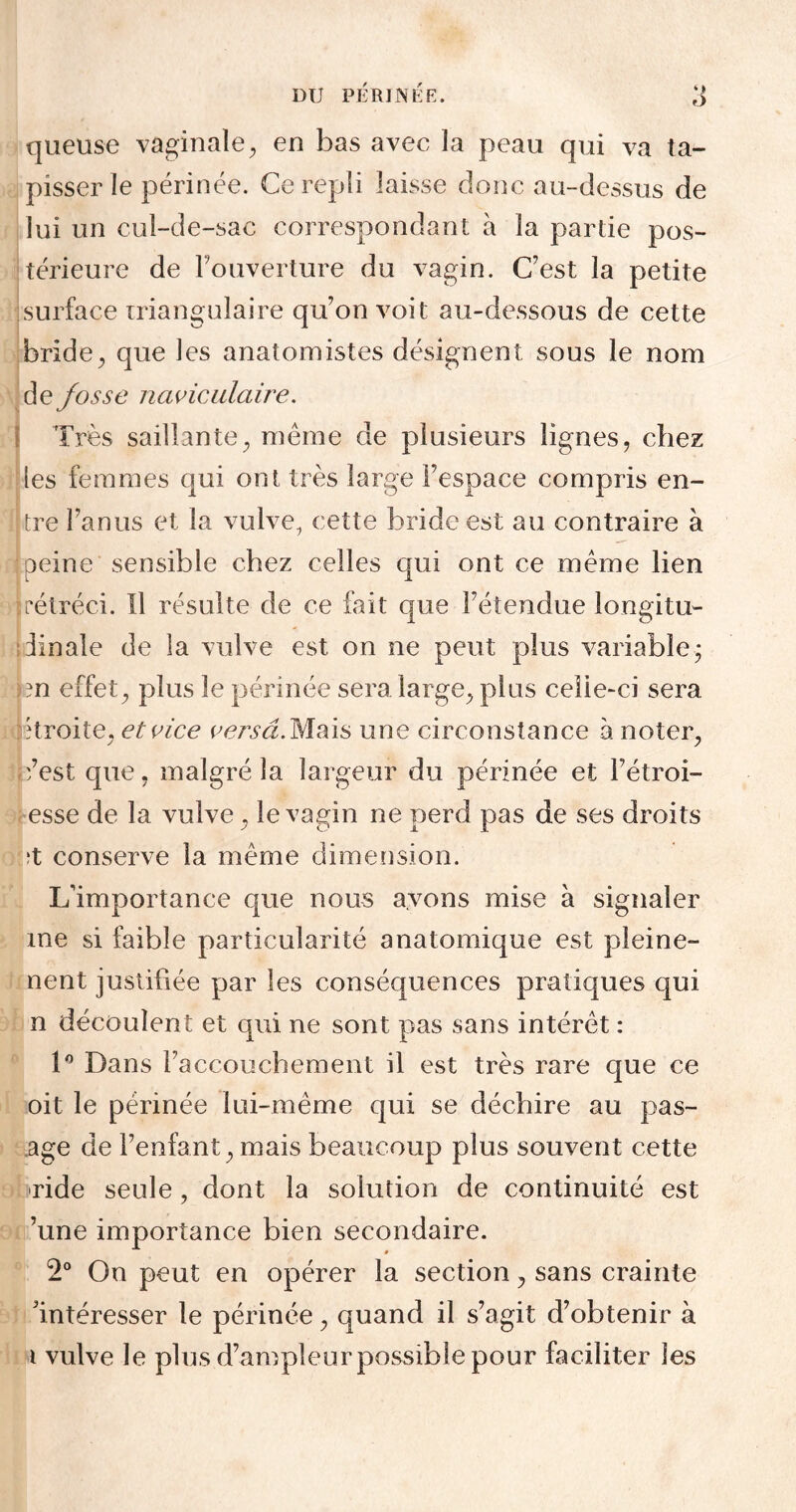 DU PERINEE. queuse vaginale, en bas avec la peau qui va ta¬ pisser le périnée. Ce repli laisse donc au-dessus de lui un cul-de-sac correspondant à la partie pos¬ térieure de l’ouverture du vagin. C'est la petite surface triangulaire qu’on voit au-dessous de cette bride, que les anatomistes désignent sous le nom de fosse naviculaire. Très saillante, même de plusieurs lignes, chez les femmes qui ont très large l’espace compris en¬ tre l’anus et la vulve, cette bride est au contraire à peine sensible chez celles qui ont ce même lien rétréci. îl résulte de ce fait que l’étendue longitu¬ dinale de la vulve est on ne peut plus variable, m effet, plus le périnée sera large, plus ceîie-ci sera itroite, et vice verseIMais une circonstance à noter, éest que, malgré la largeur du périnée et l’étroi- esse de la vulve, le vagin ne perd pas de ses droits ;t conserve la même dimension. L’importance que nous avons mise à signaler me si faible particularité anatomique est pleine- nent justifiée par les conséquences pratiques qui n découlent et qui ne sont pas sans intérêt : 1° Dans l’accouchement il est très rare que ce oit le périnée lui-même qui se déchire au pas- .age de l’enfant, mais beaucoup plus souvent cette ride seule, dont la solution de continuité est ’une importance bien secondaire. # 2° On peut en opérer la section, sans crainte 'intéresser le périnée, quand il s’agit d’obtenir à i vulve le plus d’ampleur possible pour faciliter les