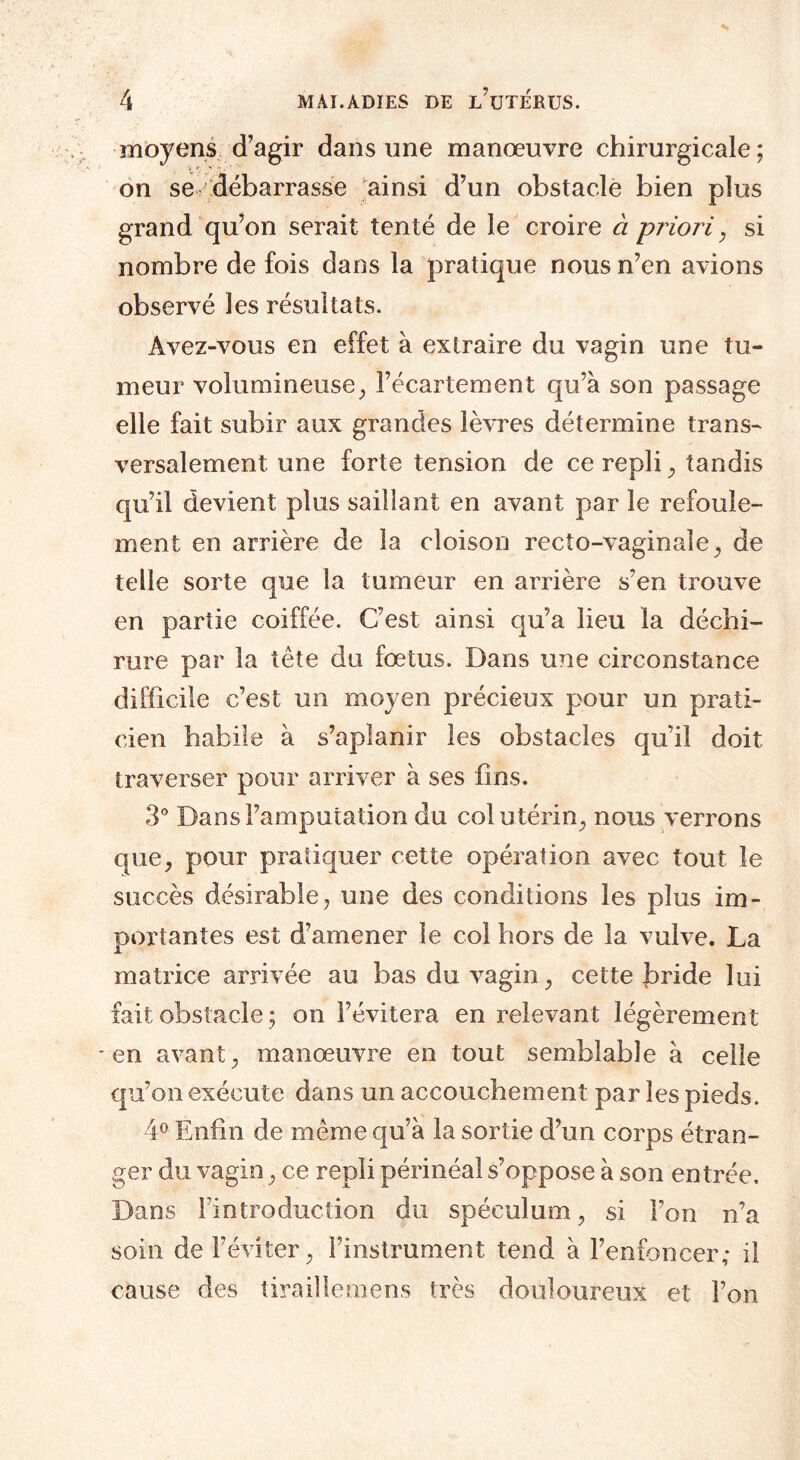 moyens d’agir dans une manœuvre chirurgicale; on se débarrasse ainsi d’un obstacle bien plus grand qu’on serait tenté de le croire à priori, si nombre de fois dans la pratique nous n’en avions observé les résultats. Avez-vous en effet à extraire du vagin une tu¬ meur volumineuse, î’écartement qu’à son passage elle fait subir aux grandes lèvres détermine trans¬ versalement une forte tension de ce repli, tandis qu’il devient plus saillant en avant par le refoule¬ ment en arrière de la cloison recto-vaginale , de telle sorte que la tumeur en arrière s’en trouve en partie coiffée. C’est ainsi qu’a lieu la déchi¬ rure par la tête du fœtus. Dans une circonstance difficile c’est un moyen précieux pour un prati¬ cien habile à s’aplanir les obstacles qu’il doit traverser pour arriver à ses fins. 3° Dans l’amputation du col utérin, nous verrons que, pour pratiquer cette opération avec tout le succès désirable, une des conditions les plus im¬ portantes est d’amener le col hors de la vulve. La matrice arrivée au bas du vagin, cette bride lui fait obstacle ; on l’évitera en relevant légèrement en avant, manœuvre en tout semblable à celle qu’on exécute dans un accouchement par les pieds. 4° Enfin de même qu’à la sortie d’un corps étran¬ ger du vagin, ce repli périnéal s’oppose à son entrée. Dans l’introduction du spéculum, si l’on n’a soin de l’éviter, l’instrument tend à l’enfoncer; il cause des tiraillemens très douloureux et l’on