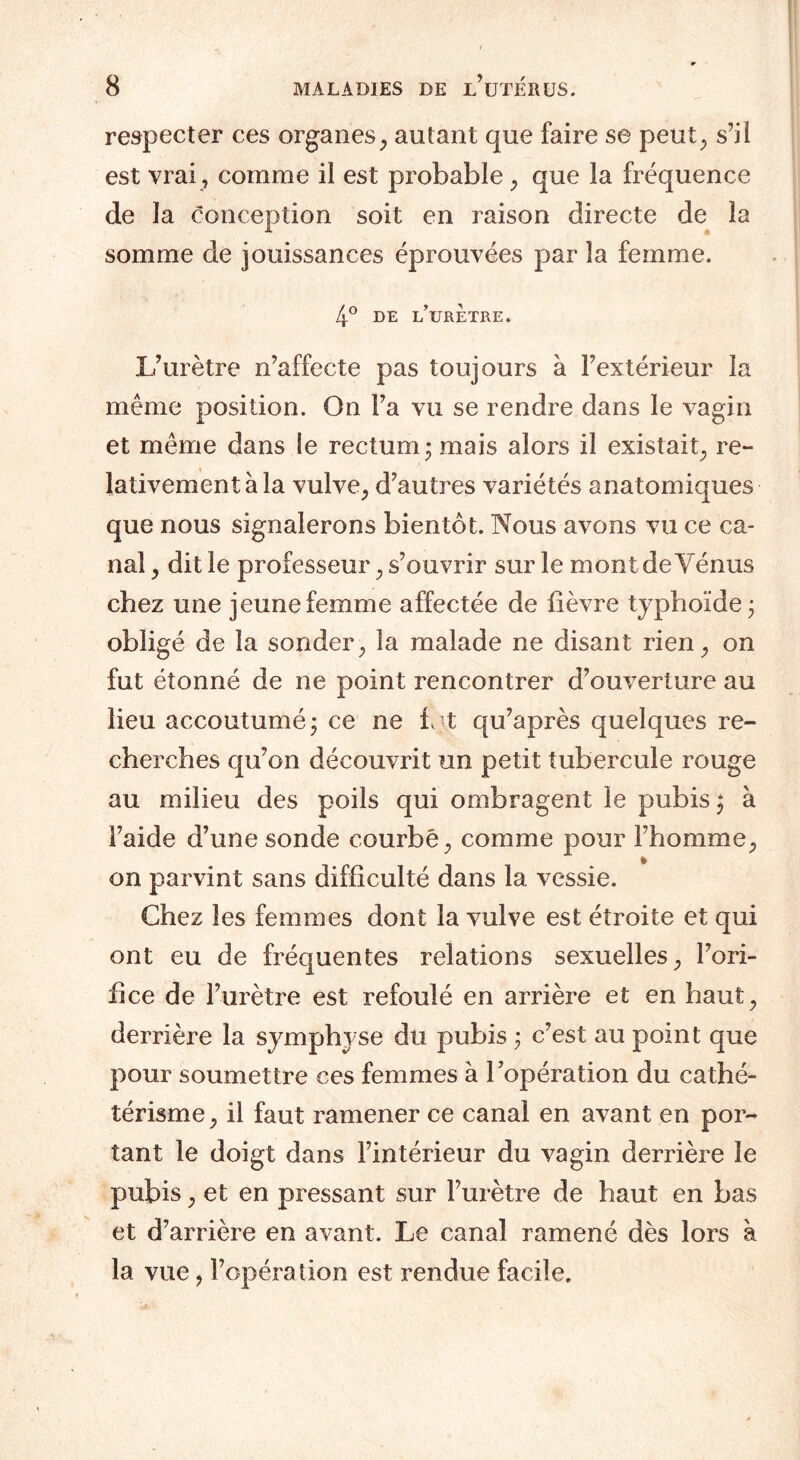 respecter ces organes, autant que faire se peut, s’il est vrai , comme il est probable , que la fréquence de la conception soit en raison directe de la somme de jouissances éprouvées par la femme. 4° DE i/URETRE. L’urètre n’affecte pas toujours à l’extérieur la même position. On l’a vu se rendre dans le vagin et même dans le rectum; mais alors il existait, re¬ lativement à la vulve, d’autres variétés anatomiques que nous signalerons bientôt. Nous avons vu ce ca¬ nal , dit le professeur, s’ouvrir sur le mont de Vénus chez une jeune femme affectée de lièvre typhoïde ; obligé de la sonder, la malade ne disant rien, on fut étonné de ne point rencontrer d’ouverture au lieu accoutumé; ce ne i t qu’après quelques re¬ cherches qu’on découvrit un petit tubercule rouge au milieu des poils qui ombragent le pubis ; à l’aide d’une sonde courbé, comme pour l’homme, on parvint sans difficulté dans la vessie. Chez les femmes dont la vulve est étroite et qui ont eu de fréquentes relations sexuelles, l’ori¬ fice de l’urètre est refoulé en arrière et en haut, derrière la symphyse du pubis ; c’est au point que pour soumettre ces femmes à l’opération du cathé¬ térisme, il faut ramener ce canal en avant en por¬ tant le doigt dans l’intérieur du vagin derrière le pubis, et en pressant sur l’urètre de haut en bas et d’arrière en avant. Le canal ramené dès lors à la vue, l’opération est rendue facile.