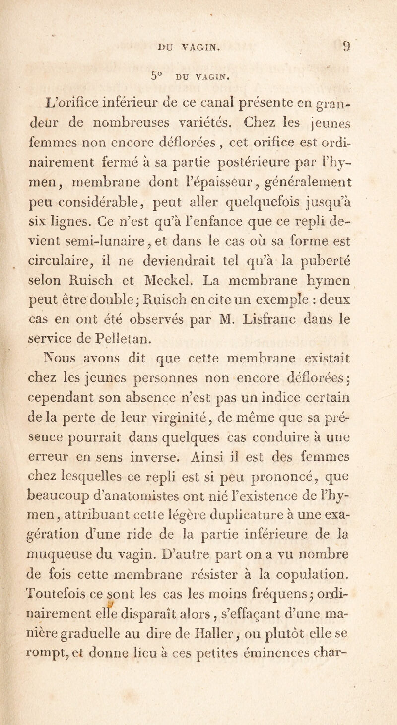 5° DU VAGIN. L’orifice inférieur de ce canal présente en gran¬ deur de nombreuses variétés. Chez les jeunes femmes non encore déflorées, cet orifice est ordi¬ nairement fermé à sa partie postérieure par l’hy¬ men, membrane dont l’épaisseur, généralement peu considérable, peut aller quelquefois jusqu’à six lignes. Ce n’est qu’à l’enfance que ce repli de¬ vient semi-lunaire, et dans le cas où sa forme est circulaire, il ne deviendrait tel qu’à la puberté selon Ruisch et Meckel. La membrane hymen peut être double; Ruisch en cite un exemple : deux cas en ont été observés par M. Lisfranc dans le service de Pelleîan. Nous avons dit que cette membrane existait chez les jeunes personnes non encore déflorées; cependant son absence n’est pas un indice certain de la perte de leur virginité, de même que sa pré¬ sence pourrait dans quelques cas conduire à une erreur en sens inverse. Ainsi il est des femmes chez lesquelles ce repli est si peu prononcé, que beaucoup d’anatomistes ont nié l’existence de l’hy¬ men, attribuant cette légère duplicature à une exa¬ gération d’une ride de la partie inférieure de la muqueuse du vagin. D’autre part on a vu nombre de fois cette membrane résister à la copulation. Toutefois ce sont les cas les moins fréquens; ordi¬ nairement elle disparaît alors, s’effaçant d’une ma¬ nière graduelle au dire de Haller, ou plutôt elle se rompt, et donne lieu à ces petites éminences char-