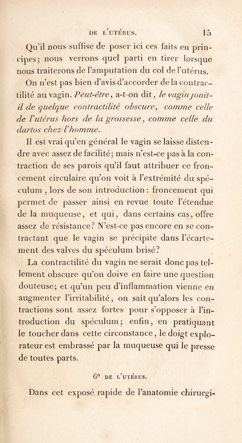 Qu’il nous suffise de poser ici ces faits en prin¬ cipes ; nous verrons quel parti en tirer lorsque nous traiterons de l'amputation du col de l’utérus. On n’est pas bien d’avis d’accorder de la contrac¬ tilité au vagin .Peut-être, a-t-on dit ^ le vagin jouit- il de quelque contractilité obscure, comme celle de Vutérus hors de la grossesse , comme celle du dartos chez Vhomme. Il est vrai qu’en général le vagin se laisse disten¬ dre avec assez de facilité; mais n’est-ce pas à la con¬ traction de ses parois qu’il faut attribuer ce fron¬ cement circulaire qu’on voit à l’extrémité du spé¬ culum , lors de son introduction : froncement qui permet de passer ainsi en revue toute l’étendue de la muqueuse, et qui, dans certains cas, offre assez de résistance? N’est-ce pas encore en se con¬ tractant que le vagin se précipite dans l’écarte¬ ment des valves du spéculum brisé? La contractilité du vagin ne serait donc pas tel¬ lement obscure qu’on doive en faire une question douteuse; et qu’un peu d’inflammation vienne en augmenter l’irritabilité, on sait qu’alors les con¬ tractions sont assez fortes pour s’opposer à l’in¬ troduction du spéculum; enfin, en pratiquant le toucher dans cette circonstance, le doigt explo¬ rateur est embrassé par la muqueuse qui le presse de toutes parts. 6° DE l’uTERTIS. Dans cet exposé rapide de l’anatomie chirurgi-