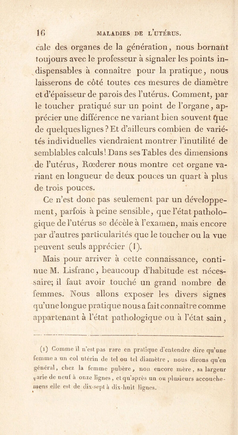 cale des organes de la génération, nous bornant toujours avec le professeur à signaler les points in¬ dispensables à connaître pour la pratique, nous laisserons de côté toutes ces mesures de diamètre et d’épaisseur de parois des l’utérus. Comment, par le toucher pratiqué sur un point de Forgane, ap¬ précier une différence ne variant bien souvent que de quelques lignes ? Et d’ailleurs combien de varié¬ tés individuelles viendraient montrer l’inutilité de semblables calculs! Dans ses Tables des dimensions de l’utérus, Rœderer nous montre cet organe va¬ riant en longueur de deux pouces un quart à plus de trois pouces. Ce n’est donc pas seulement par un développe¬ ment, parfois à peine sensible, que l’état patholo¬ gique de l’utérus se décèle à l’examen, mais encore par d’autres particularités que le toucher ou la vue peuvent seuls apprécier ( 1 ). Mais pour arriver à cette connaissance, conti¬ nue M. Lisfranc, beaucoup d’habitude est néces¬ saire; il faut avoir touché un grand nombre de femmes. Nous allons exposer les divers signes qu’une longue pratique nous a fait connaître comme appartenant à l’état pathologique ou à l’état sain, (i) Gomme il n’est pas rare en pratique d'entendre dire qu’une femme a un col utérin de tel ou tel diamètre , nous dirons qu’en général, chez la femme pubère } non encore mère, sa largeur varie de neuf à onze lignes, etqu après un ou plusieurs accouche- mcns elle est de dix-sept à dix-huit lignes.
