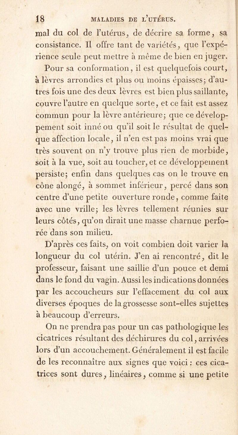 mal du col de l’utérus, de décrire sa forme, sa consistance. Il offre tant de variétés, que l’expé- rience seule peut mettre à même de bien en juger. Pour sa conformation, il est quelquefois court, à lèvres arrondies et plus ou moins épaisses ; d’au¬ tres fois une des deux lèvres est bien plus saillante, couvreFautre en quelque sorte, et ce fait est assez commun pour la lèvre antérieure ; que ce dévelop¬ pement soit inné ou qu’il soit le résultat de quel¬ que affection locale, il n’en est pas moins vrai que très souvent on n’y trouve plus rien de morbide, soit à la vue, soit au toucher, et ce développement persiste; enfin dans quelques cas on le trouve en cône alongé, à sommet inférieur, percé dans son centre d’une petite ouverture ronde, comme faite avec une vrille; les lèvres tellement réunies sur leurs côtés, qu’on dirait une masse charnue perfo¬ rée dans son milieu. D’après ces faits, on voit combien doit varier la longueur du col utérin. J’en ai rencontré, dit le professeur, faisant une saillie d’un pouce et demi dans le fond du vagin. Aussi les indications données par les accoucheurs sur l’effacement du col aux diverses époques de la grossesse sont-elles sujettes à beaucoup d’erreurs. On ne prendra pas pour un cas pathologique les cicatrices résultant des déchirures du col, arrivées lors d’un accouchement. Généralement il est facile de les reconnaître aux signes que voici : ces cica¬ trices sont dures, linéaires, comme si une petite