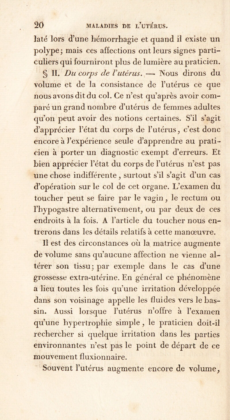 laté lors d’une hémorrhagie et quand il existe un polype ; mais ces affections ont leurs signes parti¬ culiers qui fourniront plus de lumière au praticien. § II. Du corps de Vutérus. — Nous dirons du volume et de la consistance de l’utérus ce que nous avons dit du col. Ce n’est qu’après avoir com¬ paré un grand nombre d’utérus de femmes adultes qu’on peut avoir des notions certaines. S’il s’agit d’apprécier l’état du corps de l’utérus} c’est donc encore à J’expérience seule d’apprendre au prati¬ cien à porter un diagnostic exempt d’erreurs. Et bien apprécier l’état du corps de l’utérus n’est pas une chose indifférente, surtout s’il s’agit d’un cas d’opération sur le col de cet organe. L’examen du toucher peut se faire par le vagin, le rectum ou l’hypogastre alternativement, ou par deux de ces endroits à la fois. A l’article du toucher nous en¬ trerons dans les détails relatifs à cette manœuvre. Il est des circonstances où la matrice augmente de volume sans qu’aucune affection ne vienne al¬ térer son tissu 3 par exemple dans le cas d’une grossesse extra-utérine. En général ce phénomène a lieu toutes les fois qu’une irritation développée dans son voisinage appelle les fluides vers le bas¬ sin. Aussi lorsque l’utérus n’offre à l’examen qu’une hypertrophie simple, le praticien doit-il rechercher si quelque irritation dans les parties environnantes n7est pas le point de départ de ce mouvement fluxionnaire. Souvent l’utérus augmente encore de volume ;