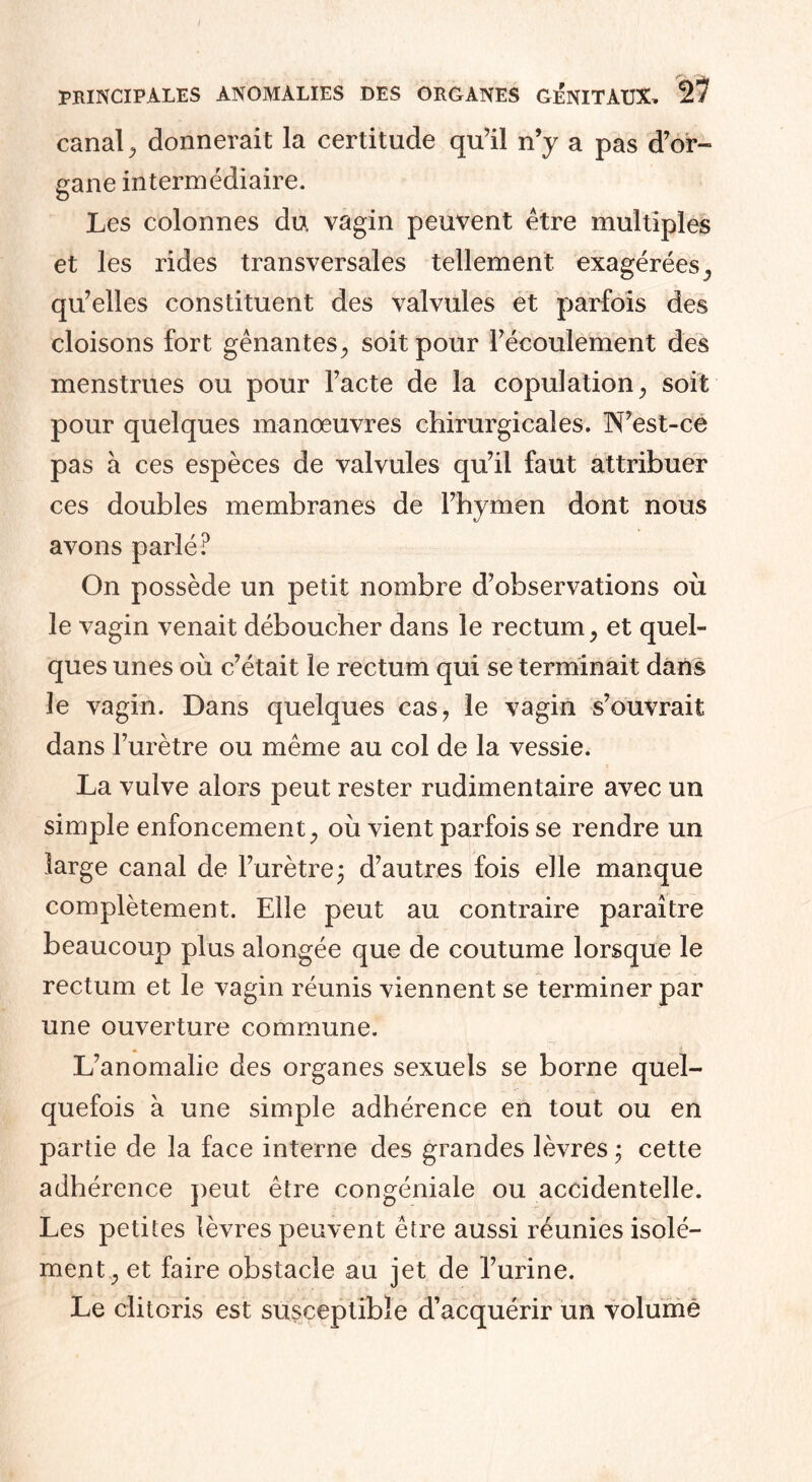 canal, donnerait la certitude qu’il n’y a pas d’or¬ gane intermédiaire. Les colonnes du vagin peuvent être multiples et les rides transversales tellement exagérées, qu’elles constituent des valvules et parfois des cloisons fort gênantes, soit pour l’écoulement des menstrues ou pour l’acte de la copulation, soit pour quelques manœuvres chirurgicales. N’est-ce pas à ces espèces de valvules qu’il faut attribuer ces doubles membranes de l’hymen dont nous avons parlé? On possède un petit nombre d’observations où le vagin venait déboucher dans le rectum, et quel¬ ques unes où c’était le rectum qui se terminait dans le vagin. Dans quelques cas, le vagin s’ouvrait dans l’urètre ou même au col de la vessie. La vulve alors peut rester rudimentaire avec un simple enfoncement, où vient parfois se rendre un large canal de l’urètre $ d’autres fois elle manque complètement. Elle peut au contraire paraître beaucoup plus alongée que de coutume lorsque le rectum et le vagin réunis viennent se terminer par une ouverture commune. L’anomalie des organes sexuels se borne quel¬ quefois à une simple adhérence en tout ou en partie de la face interne des grandes lèvres ; cette adhérence peut être congéniale ou accidentelle. Les petites lèvres peuvent être aussi réunies isolé¬ ment, et faire obstacle au jet de l’urine. Le clitoris est susceptible d’acquérir un volume