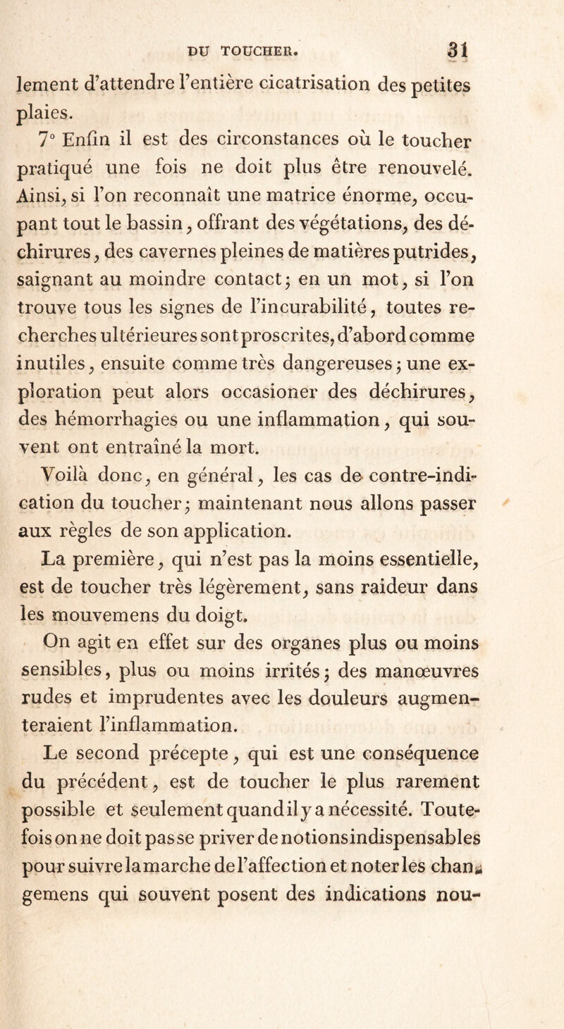 lement d’attendre l’entière cicatrisation des petites plaies. 7° Enfin il est des circonstances où le toucher pratiqué une fois ne doit plus être renouvelé. Ainsi, si l’on reconnaît une matrice énorme, occu¬ pant tout le bassin, offrant des végétations, des dé¬ chirures, des cavernes pleines de matières putrides, saignant au moindre contact; en un mot, si l’on trouve tous les signes de l’incurabilité, toutes re¬ cherches ultérieures sont proscrites, d’abord comme inutiles, ensuite comme très dangereuses ; une ex¬ ploration peut alors occasioner des déchirures, des hémorrhagies ou une inflammation, qui sou¬ vent ont entraîné la mort. Voilà donc, en général, les cas de contre-indi¬ cation du toucher; maintenant nous allons passer aux règles de son application. La première, qui n’est pas la moins essentielle, est de toucher très légèrement, sans raideur dans les mouvemens du doigt. On agit en effet sur des organes plus ou moins sensibles, plus ou moins irrités ; des manœuvres rudes et imprudentes avec les douleurs augmen¬ teraient l’inflammation. Le second précepte, qui est une conséquence du précédent, est de toucher le plus rarement possible et seulement quand il y a nécessité. Toute¬ fois on ne doit passe priver de notions indispensables pour suivre la marche de l’affection et noter les chan * gemens qui souvent posent des indications nou-