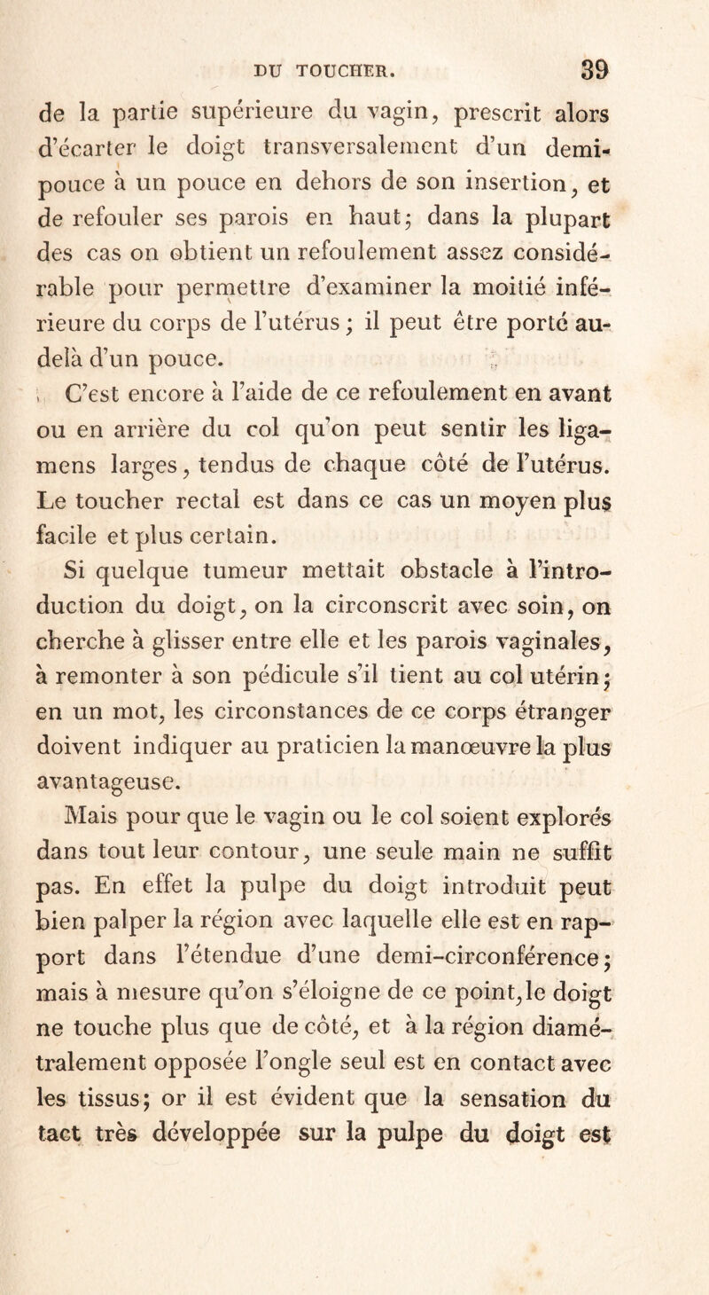 de la partie supérieure du vagin, prescrit alors d’écarter le doigt transversalement d’un demb pouce à un pouce en dehors de son insertion, et de refouler ses parois en haut; dans la plupart des cas on obtient un refoulement assez considé¬ rable pour permettre d’examiner la moitié infé¬ rieure du corps de l’utérus ; il peut être porté au- delà d’un pouce. ;; •t. C’est encore à l’aide de ce refoulement en avant ou en arrière du col qu’on peut sentir les liga— mens larges, tendus de chaque côté de l’utérus. Le toucher rectal est dans ce cas un moyen plus facile et plus certain. Si quelque tumeur mettait obstacle à l’intro¬ duction du doigt, on la circonscrit avec soin, on cherche à glisser entre elle et les parois vaginales, à remonter à son pédicule s’il tient au col utérin; en un mot, les circonstances de ce corps étranger doivent indiquer au praticien la manœuvre la plus avantageuse. Mais pour que le vagin ou le col soient explorés dans tout leur contour, une seule main ne suffit pas. En effet la pulpe du doigt introduit peut bien palper la région avec laquelle elle est en rap¬ port dans l’étendue d’une demi-circonférence; mais à mesure qu’on s’éloigne de ce point,le doigt ne touche plus que de côté, et à la région diamé¬ tralement opposée l’ongle seul est en contact avec les tissus; or il est évident que la sensation du tact très développée sur la pulpe du doigt est