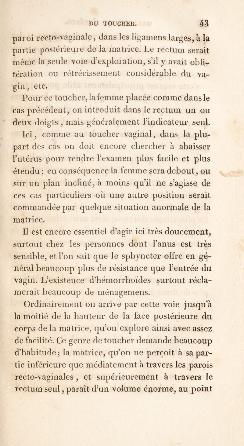 paroi recto-vaginale , dans les ligamens larges, à la partie postérieure de la matrice. Le rectum serait même la seule voie d’exploration, s’il y avait obli¬ tération ou rétrécissement considérable du va¬ gin , etc. Pour ce toucher, la femme placée comme dans le cas précédent, on introduit dans le rectum un ou deux doigts, mais généralement l’indicateur seul. Ici, comme au toucher vaginal, dans la plu¬ part des cas on doit encore chercher à abaisser l’utérus pour rendre l’examen plus facile et plus étendu ; en conséquence la femme sera debout, ou sur un plan incliné, à moins qu’il ne s’agisse de ces cas particuliers où une autre position serait commandée par quelque situation anormale de la matrice. Il est encore essentiel d’agir ici très doucement, surtout chez les personnes dont l’anus est très sensible, et l’on sait que le sphyncter offre en gé¬ néral beaucoup plus de résistance que l’entrée du vagin. L’existence d’hémorrhoïdes surtout récla¬ merait beaucoup de ménagemens. Ordinairement on arrive par cette voie jusqu’à la moitié de la hauteur de la face postérieure du corps de la matrice, qu’on explore ainsi avec assez de facilité. Ce genre de toucher demande beaucoup d’habitude j la matrice, qu’on ne perçoit à sa par¬ tie inférieure que médiatement à travers les parois recto-vaginales, et supérieurement à travers le rectum seul, paraît d’un volume énorme, au point