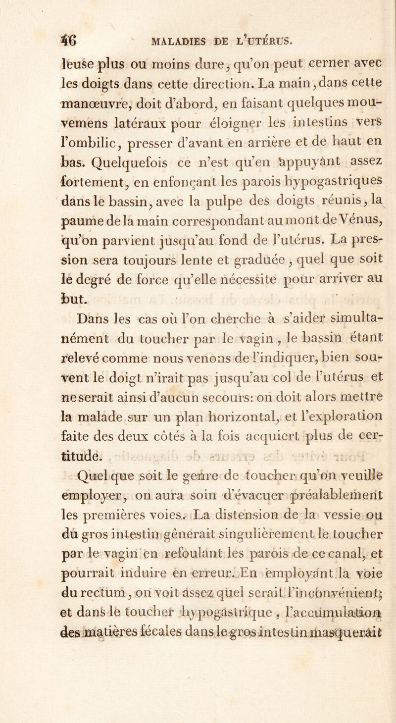 l'euse plus ou moins dure, qu’on peut cerner avec les doigts dans cette direction. La main, dans cette manœuvre, doit d’abord, en faisant quelques mou- vemens latéraux pour éloigner les intestins vers l’ombilic, presser d’avant en arrière et de haut en bas. Quelquefois ce n’est qu’en Appuyant assez fortement, en enfonçant les parois hypogastriques dans le bassin, avec la pulpe des doigts réunis, la paume de la main correspondant au mon t de Vénus, qu’on parvient jusqu’au fond de l’utérus. La pres¬ sion sera toujours lente et graduée, quel que soit le degré de force qu’elle nécessite pour arriver au but. Dans les cas où l’on cherche à s’aider simulta¬ nément du toucher par le vagin , le bassin étant relevé comme nous venons de l’indiquer, bien sou¬ vent le doigt n’irait pas jusqu’au col de l’utérus et ne serait ainsi d’aucun secours: on doit alors mettre la malade sur un plan horizontal, et l’exploration faite des deux côtés à la fois acquiert plus de cer¬ titude. Quel que soit le genre de toucher qu’on veuille employer, on aura soin d’évacuer préalablement les premières voies. La distension de la vessie ou du gros intestin gênerait singulièrement le toucher par le vagin en refoulant les parois de ce canal, et pourrait induire en erreur. En employant ia voie du rectum, on voit assez quel serait rinçonvénient- et dans le toucher hypogastrique , l’accumulatiion des matières fécales dans le gros intestin masquerait