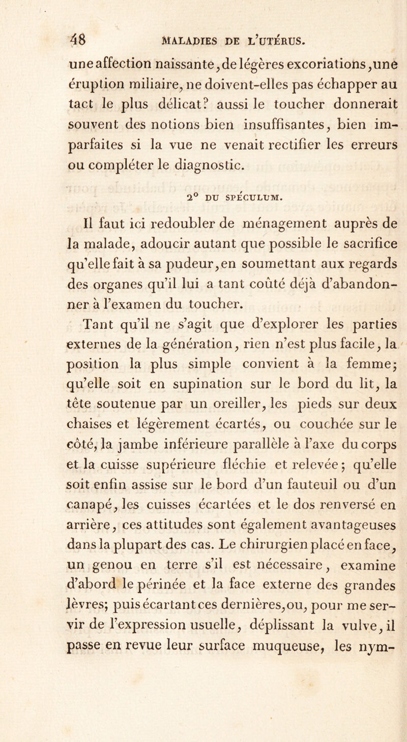 une affection naissante, de légères excoriations,une éruption miliaire, ne doivent-elles pas échapper au tact le plus délicat? aussi le toucher donnerait souvent des notions bien insuffisantes, bien im¬ parfaites si la vue ne venait rectifier les erreurs ou compléter le diagnostic. 2° DU SPECULUM. Il faut ici redoubler de ménagement auprès de la malade, adoucir autant que possible le sacrifice qu'elle fait à sa pudeur, en soumettant aux regards des organes qu’il lui a tant coûté déjà d’abandon¬ ner à l’examen du toucher. Tant qu’il ne s’agit que d’explorer les parties externes de la génération, rien n’est plus facile, la position la plus simple convient à la femme ; qu’elle soit en supination sur le bord du lit, la tête soutenue par un oreiller, les pieds sur deux chaises et légèrement écartés, ou couchée sur le côté, la jambe inférieure parallèle à l’axe du corps et la cuisse supérieure fléchie et relevée; qu’elle soit enfin assise sur le bord d’un fauteuil ou d’un canapé, les cuisses écartées et le dos renversé en arrière, ces attitudes sont également avantageuses dans la plupart des cas. Le chirurgien placé en face, un genou en terre s’il est nécessaire, examine d’abord le périnée et la face externe des grandes lèvres; puis écartant ces dernières,ou, pour me ser¬ vir de l’expression usuelle, déplissant la vulve, il passe en revue leur surface muqueuse, les nym-