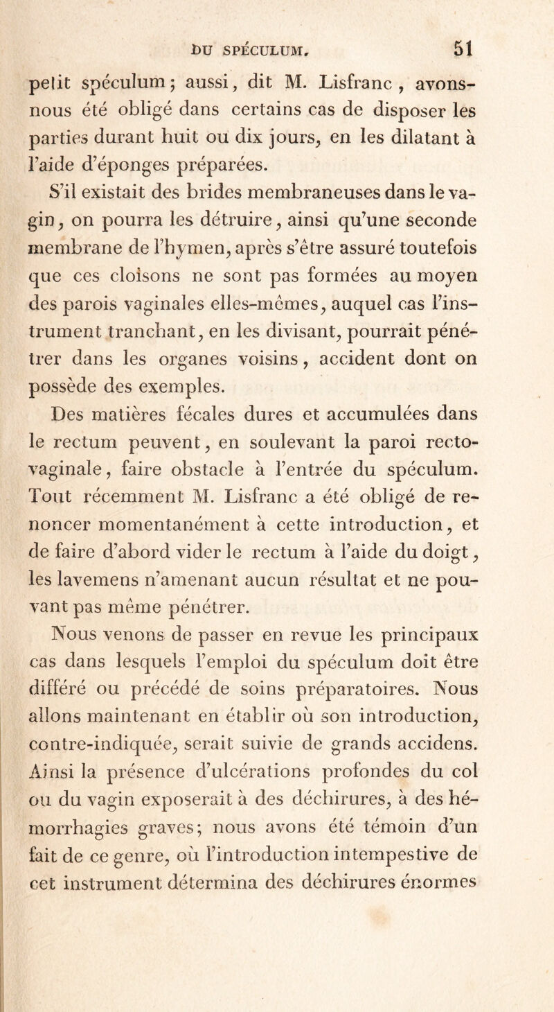 pelit spéculum; aussi, dit M. Lisfranc, avons- nous été obligé dans certains cas de disposer les parties durant huit ou dix jours, en les dilatant à l’aide d’éponges préparées. S’il existait des brides membraneuses dans le va¬ gin , on pourra les détruire, ainsi qu’une seconde membrane de l’hymen, après s’être assuré toutefois que ces cloisons ne sont pas formées au moyen des parois vaginales elles-mêmes, auquel cas l’ins¬ trument tranchant, en les divisant, pourrait péné¬ trer dans les organes voisins, accident dont on possède des exemples. Des matières fécales dures et accumulées dans le rectum peuvent, en soulevant la paroi recto- vaginale, faire obstacle à l’entrée du spéculum. Tout récemment M. Lisfranc a été obligé de re¬ noncer momentanément à cette introduction, et de faire d’abord vider le rectum à l’aide du doigt, les lavemens n’amenant aucun résultat et ne pou¬ vant pas même pénétrer. Nous venons de passer en revue les principaux cas dans lesquels l’emploi du spéculum doit être différé ou précédé de soins préparatoires. Nous allons maintenant en établir où son introduction, contre-indiquée, serait suivie de grands accidens. Ainsi la présence d’ulcérations profondes du col ou du vagin exposerait à des déchirures, à des hé¬ morrhagies graves; nous avons été témoin d’un fait de ce genre, où l’introduction intempestive de cet instrument détermina des déchirures énormes