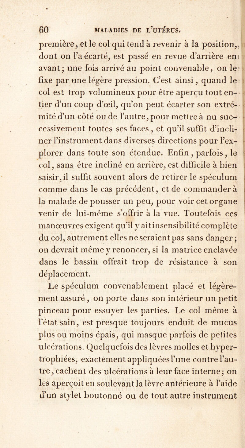 première, et le col qui tend à revenir à la position, dont on Ta écarté, est passé en revue d’arrière enif avant; une fois arrivé au point convenable, on le; fixe par une légère pression. C’est ainsi, quand le* i col est trop volumineux pour être aperçu tout en¬ tier d’un coup d’œil, qu’on peut écarter son extré- • mité d’un côté ou de l’autre, pour mettre à nu suc¬ cessivement toutes ses faces, et qu’il suffit d’incli¬ ner l’instrument dans diverses directions pour l’ex¬ plorer dans toute son étendue. Enfin, parfois, le col, sans être incliné en arrière, est difficile à bien saisir, il suffit souvent alors de retirer le spéculum comme dans le cas précédent, et de commandera la malade de pousser un peu, pour voir cet organe venir de lui-même s'offrir à la vue. Toutefois ces manœuvres exigent qu’il y ait insensibilité complète du col, autrement elles ne seraient pas sans danger ; on devrait même y renoncer, si la matrice enclavée dans le bassin offrait trop de résistance à son déplacement. Le spéculum convenablement placé et légère¬ ment assuré, on porte dans son intérieur un petit pinceau pour essuyer les parties. Le col même à l’état sain, est presque toujours enduit de mucus plus ou moins épais, qui masque parfois de petites ulcérations. Quelquefois des lèvres molles et hyper¬ trophiées, exactement appliquéesl’une contre l’au¬ tre, cachent des ulcérations à leur face interne; on les aperçoit en soulevant la lèvre antérieure à l’aide d’un stylet boutonné ou de tout autre instrument