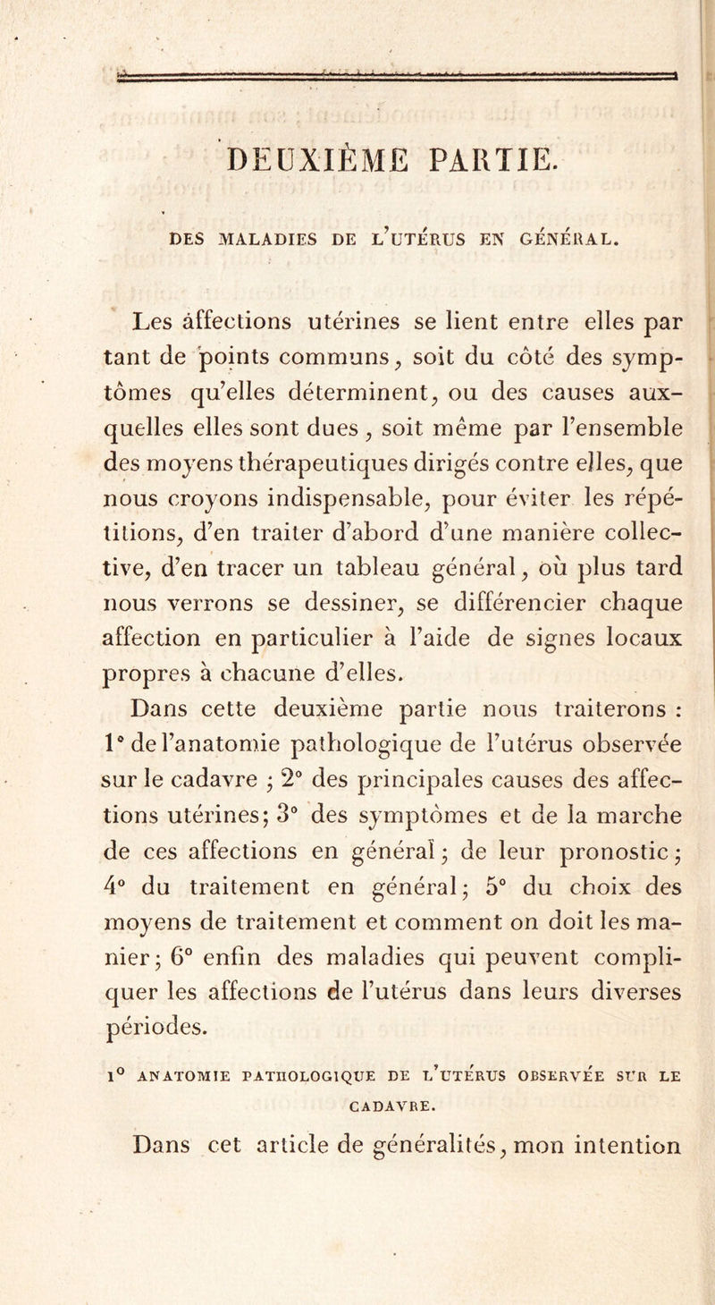, - -t ^ .....-- DEUXIÈME PARTIE. DES MALADIES DE l’üTÉRUS EN GENERAL. Les affections utérines se lient entre elles par tant de points communs, soit du côté des symp¬ tômes qu’elles déterminent, ou des causes aux¬ quelles elles sont dues , soit même par l’ensemble des moyens thérapeutiques dirigés contre elles, que nous croyons indispensable, pour éviter les répé¬ titions, d’en traiter d’abord d’une manière collec¬ tive, d’en tracer un tableau général, où plus tard nous verrons se dessiner, se différencier chaque affection en particulier à l’aide de signes locaux propres à chacune d’elles. Dans cette deuxième partie nous traiterons : 1° de l’anatomie pathologique de l’utérus observée sur le cadavre ; 2° des principales causes des affec¬ tions utérines; 3° des symptômes et de la marche de ces affections en général ; de leur pronostic ; 4° du traitement en général; 5° du choix des moyens de traitement et comment on doit les ma¬ nier; 6° enfin des maladies qui peuvent compli¬ quer les affections de l’utérus dans leurs diverses périodes. 1° ANATOMIE PATHOLOGIQUE DE l’üTERUS OBSERVEE SUR LE CADAVRE. Dans cet article de généralités, mon intention