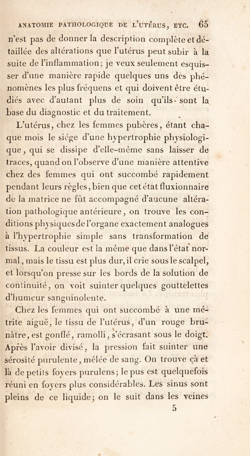 n’est pas de donner la description complète et dé¬ taillée des altérations que l’utérus peut subir à la suite de l’inflammation; je veux seulement esquis¬ ser d’une manière rapide quelques uns des phé¬ nomènes les plus fréquens et qui doivent être étu¬ diés avec d’autant plus de soin qu’ils*’sont la base du diagnostic et du traitement. L’utérus, chez les femmes pubères, étant cha¬ que mois le siège d’une hypertrophie physiologi¬ que, qui se dissipe d’elle-même sans laisser de traces, quand on l’observe d’une manière attentive chez des femmes qui ont succombé rapidement pendant leurs règles, bien que cet état fîuxionnaire de la matrice ne fût accompagné d’aucune altéra¬ tion pathologique antérieure, on trouve les con¬ ditions physiquesde l’organe exactement analogues à l’hypertrophie simple sans transformation de tissus. La couleur est la même que dans l’état nor¬ mal, mais le tissu est plus dur, il crie sous le scalpel, et lorsqu’on presse sur les bords de la solution de continuité, on voit suinter quelques gouttelettes d’humeur sanguinolente. Chez les femmes qui ont succombé à une mé- trite aiguë, le tissu de l’utérus, d’un rouge bru¬ nâtre, est gonflé, ramolli, s’écrasant sous le doigt. Après l’avoir divisé, la pression fait suinter une sérosité purulente, mêlée de sang. On trouve ça et là de petits foyers purulens; le pus est quelquefois réuni en foyers plus considérables. Les sinus sont pleins de ce liquide; on le suit dans les veines 5