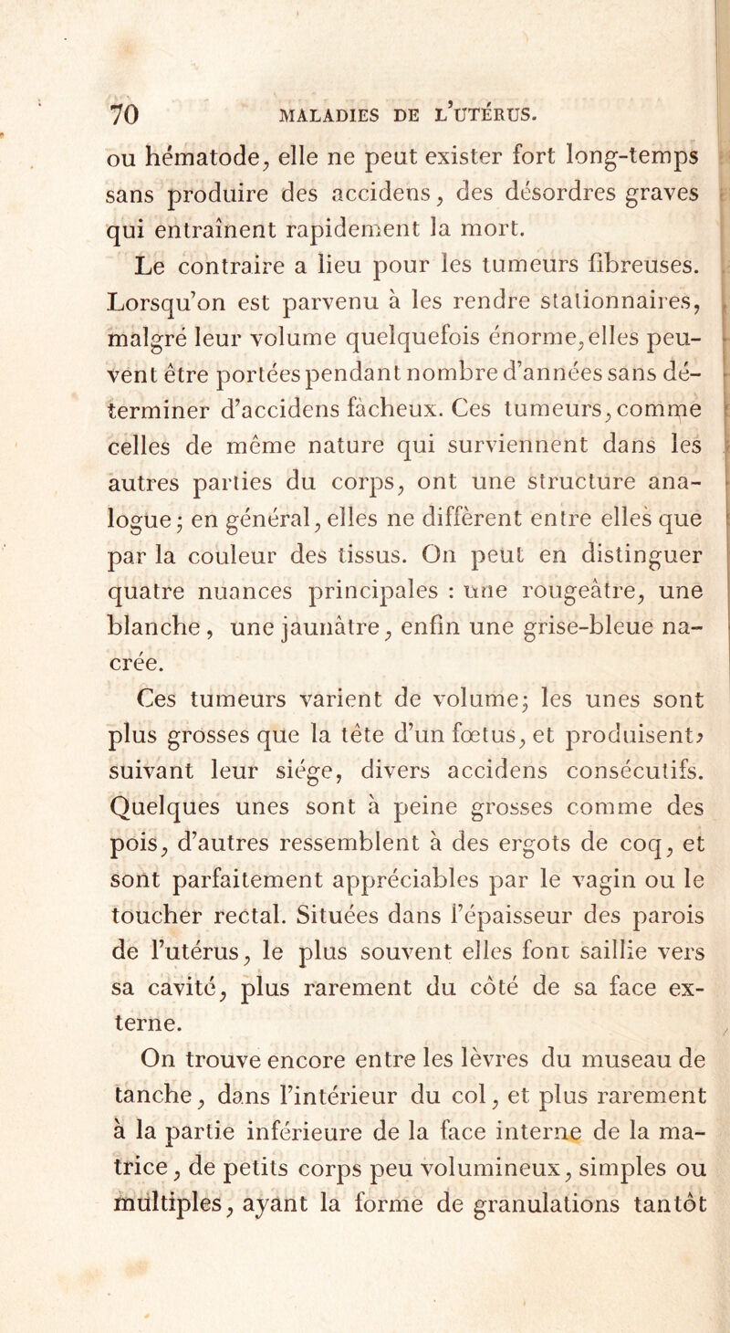 ou hématode, elle ne peut exister fort long-temps sans produire des accidens, des désordres graves qui entraînent rapidement la mort. Le contraire a lieu pour les tumeurs fibreuses. Lorsqu’on est parvenu â les rendre stationnaires, malgré leur volume quelquefois énorme,elles peu¬ vent être portées pendant nombre d’années sans dé¬ terminer d’accidens fâcheux. Ces tumeurs, comme celles de même nature qui surviennent dans les autres parties du corps, ont une structure ana¬ logue; en général, elles ne diffèrent entre elles que par la couleur des tissus. On peut en distinguer quatre nuances principales : mie rougeâtre, une blanche , une jaunâtre, enfin une grise-bleue na¬ crée. Ces tumeurs varient de volume; les unes sont plus grosses que la tête d’un fœtus, et produisent; suivant leur siège, divers accidens consécutifs. Quelques unes sont à peine grosses comme des pois, d’autres ressemblent à des ergots de coq, et sont parfaitement appréciables par le vagin ou le toucher rectal. Situées dans i’épaisseur des parois de l’utérus, le plus souvent elles font saillie vers sa cavité, plus rarement du côté de sa face ex¬ terne. On trouve encore entre les lèvres du museau de tanche, dans l’intérieur du col, et plus rarement à la partie inférieure de la face interne de la ma¬ trice, de petits corps peu volumineux, simples ou multiples, ayant la forme de granulations tantôt