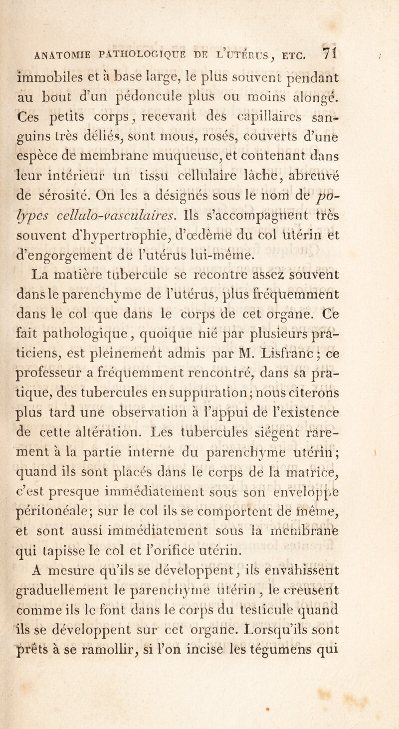 immobiles et à base large, le plus souvent pendant au bout d’un pédoncule plus ou moins alongé. Ces petits corps, recevant des capillaires san¬ guins très déliés^ sont mous, rosés, couverts d’une espèce de membrane muqueuse, et contenant dans leur intérieur un tissu cellulaire lâche, abreuvé de sérosité. On les a désignés sous le nom de po¬ lypes cellulo-vasculaires. Ils s’accompagnent très souvent d’hypertrophie, d’œdème du col utérin et d’engorgement de l’utérus lui-même. La matière tubercule se recontre assez souvent dans le parenchyme de l’utérus, plus fréquemment dans le col que dans le corps de cet organe. Ce fait pathologique, quoique nié par plusieurs pra¬ ticiens, est pleinement admis par M. Lisfranc; ce professeur a fréquemment rencontré, dans sa pra¬ tique, des tubercules en suppuration; nous citerons plus tard une observation à l’appui de l’existence de cette altération. Les tubercules siègent rare- ment à la partie interne du parenchyme utérin; quand ils sont placés dans le corps de la matrice, c’est presque immédiatement sous son enveloppe péritonéale; sur le col ils se comportent de même, et sont aussi immédiatement sous la membrane qui tapisse le col et l’orifice utérin. A mesure qu’ils se développent, ils envahissent graduellement le parenchyme utérin, le creusent comme ils le font dans le corps du testicule quand ils se développent sur cet organe. Lorsqu’ils sont prêts à se ramollir, si l’on incise les tégumens qui