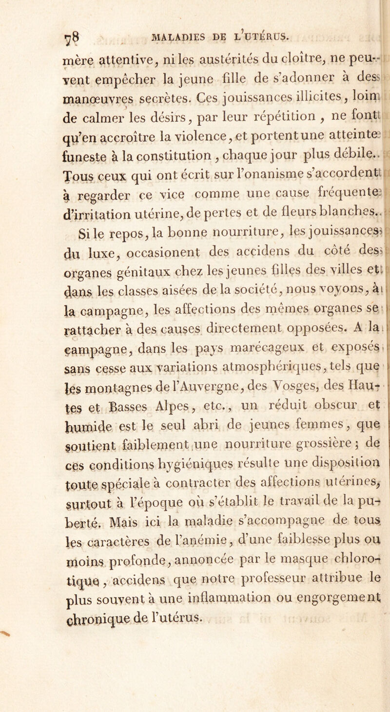 mère attentive, ni les austérités du cloître, ne peu- vent empêcher la jeune fille de s’adonner à des manœuvres secrètes. Ces jouissances illicites, loin de calmer les désirs, par leur répétition , ne fontl qu’en accroître la violence, et portent une atteintes funeste à la constitution , chaque jour plus débile.. Tous ceux qui ont écrit sur l’onanisme s’accordentt îji regarder ce vice comme une cause frequente, d’irritation utérine, de pertes et de fleurs blanches.. Si le repos, la bonne nourriture, les jouissances^ du luxe, occasionent des accidens du côté des>| organes génitaux chez les jeunes filles des villes et dans les classes aisées de la société, nous voyons, àu fa campagne, les affections des mêmes organes se ^attacher à des causes directement opposées. A la il! campagne, dans les pays marécageux et exposés.! sans cesse aux variations atmosphériques, tels que les montagnes de l’Auvergne, des Vosges, des Hau¬ tes et Basses Alpes, etc., un réduit obscur et humide est le seul abri de jeunes femmes, que soutient faiblement une nourriture grossière; de ces conditions hygiéniques résulte une disposition toute spéciale à contracter des affections utérines, Surtout a l’epoque où s établit le travail de la pu¬ berté. Mais ici la maladie s’accompagne de tous Içs caractères de l’anémie, d’une faiblesse plus ou moins profonde, annoncée par le masque chloro¬ tique , accidens que notre professeur attribue le plus souvent à une inflammation ou engorgement chronique de l’utérus.