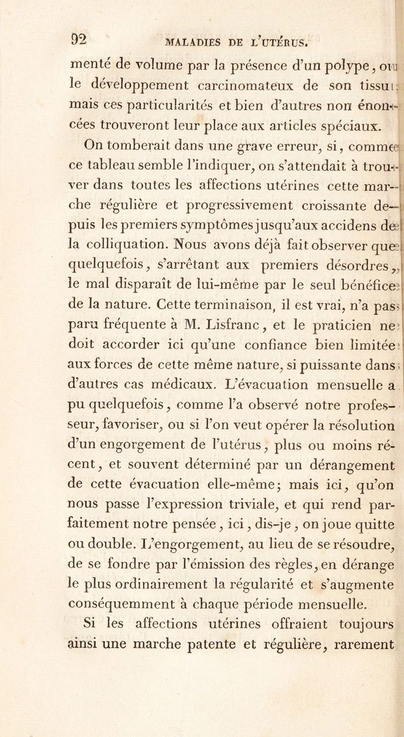 mente de volume par la présence d’un polype , oiu le développement carcinomateux de son tissu i;;: mais ces particularités et bien d’autres non énon-t- cées trouveront leur place aux articles spéciaux. On tomberait dans une grave erreur, si, comme ce tableau semble l’indiquer, on s’attendait à trou¬ ver dans toutes les affections utérines cette mar-4 che régulière et progressivement croissante de¬ puis les premiers symptômes jusqu’aux accidens deel la colliquation. Nous avons déjà fait observer que: quelquefois, s’arrêtant aux premiers désordres, le mal disparaît de lui-même par le seul bénéfice^ de la nature. Cette terminaison, il est vrai, n’a pasq paru fréquente à M. Lisfranc, et le praticien ne3 doit accorder ici qu’une confiance bien limitée; aux forces de cette même nature, si puissante dans ; d’autres cas médicaux. L’évacuation mensuelle a pu quelquefois, comme l’a observé notre profes¬ seur, favoriser, ou si l’on veut opérer la résolution d’un engorgement de l’utérus, plus ou moins ré¬ cent, et souvent déterminé par un dérangement de cette évacuation elle-même ; mais ici, qu’on nous passe l’expression triviale, et qui rend par¬ faitement notre pensée, ici, dis-je, on joue quitte ou double. L’engorgement, au lieu de se résoudre, de se fondre par l’émission des règles, en dérange le plus ordinairement la régularité et s’augmente conséquemment à chaque période mensuelle. Si les affections utérines offraient toujours ainsi une marche patente et régulière, rarement