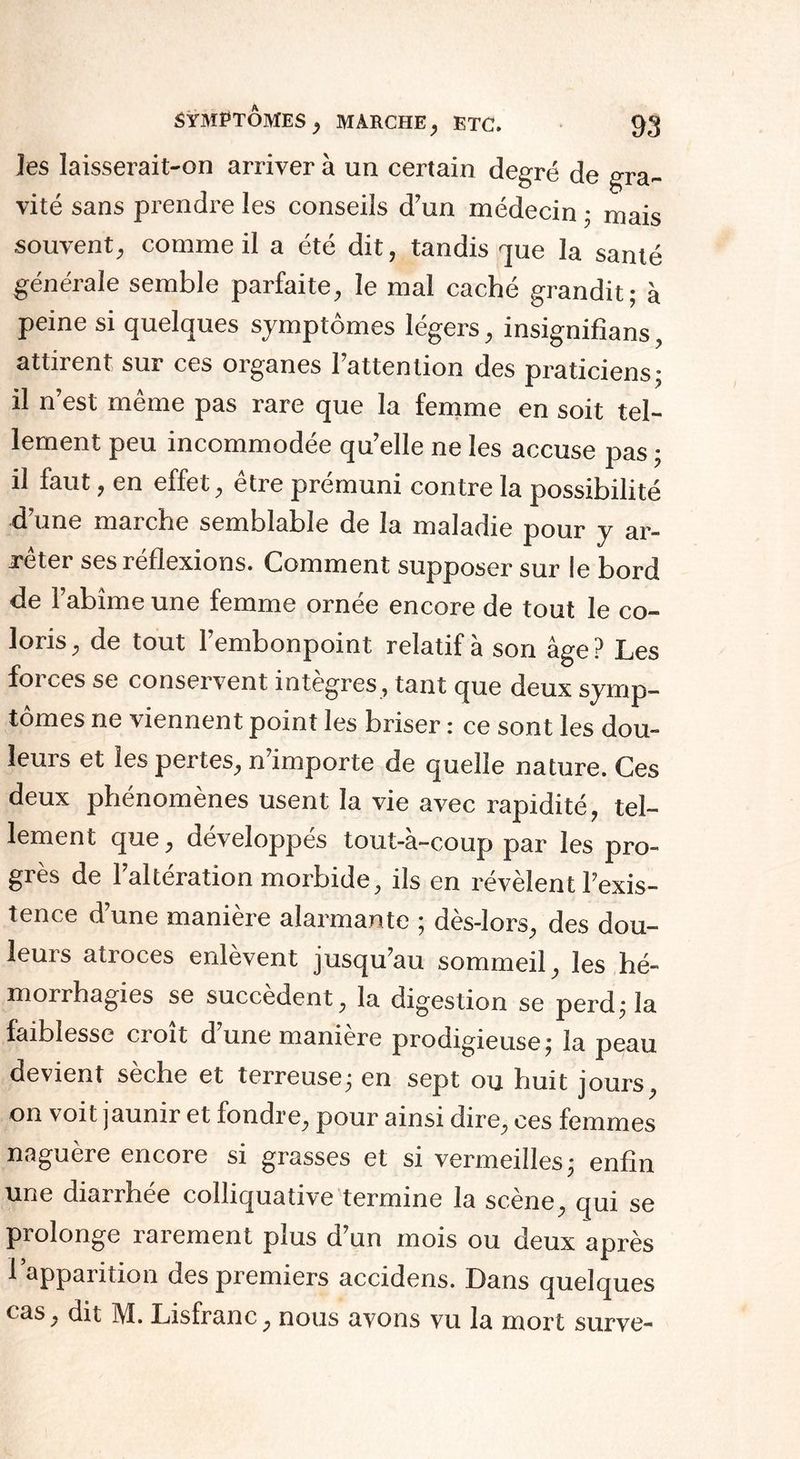 les laisserait-on arriver à un certain degré de gra¬ vité sans prendre les conseils d’un médecin • mais souvent, comme il a été dit, tandis que la santé générale semble parfaite, le mal caché grandit; à peine si quelques symptômes légers, insignifîans, attirent sur ces organes l’attention des praticiens; il n’est même pas rare que la femme en soit tel¬ lement peu incommodée qu’elle ne les accuse pas ; il faut, en effet, être prémuni contre la possibilité d’une marche semblable de la maladie pour y ar¬ rêter ses réflexions. Comment supposer sur le bord de l’abîme une femme ornée encore de tout le co¬ loris , de tout l’embonpoint relatif à son âge ? Les forces se conservent intègres, tant que deux symp¬ tômes ne viennent point les briser : ce sont les dou¬ leurs et les pertes, n’importe de quelle nature. Ces deux phénomènes usent la vie avec rapidité, tel¬ lement que, développés tout-à-coup par les pro¬ grès de l’altération morbide, ils en révèlent l’exis¬ tence d’une manière alarmante ; dès-lors, des dou- leuis atioces enlevent jusqu’au sommeil, les hé- moirhagies se succèdent, la digestion se perd; la faiblesse croît d’une manière prodigieuse; la peau devient sèche et terreuse; en sept ou huit jours, on voit jaunir et fondre, pour ainsi dire, ces femmes naguère encore si grasses et si vermeilles; enfin une diarrhée colliquative termine la scène, qui se prolonge rarement plus d’un mois ou deux après 1 appaiition des premiers accidens. Dans quelques cas, dit M. Lisfranc, nous avons vu la mort surve-