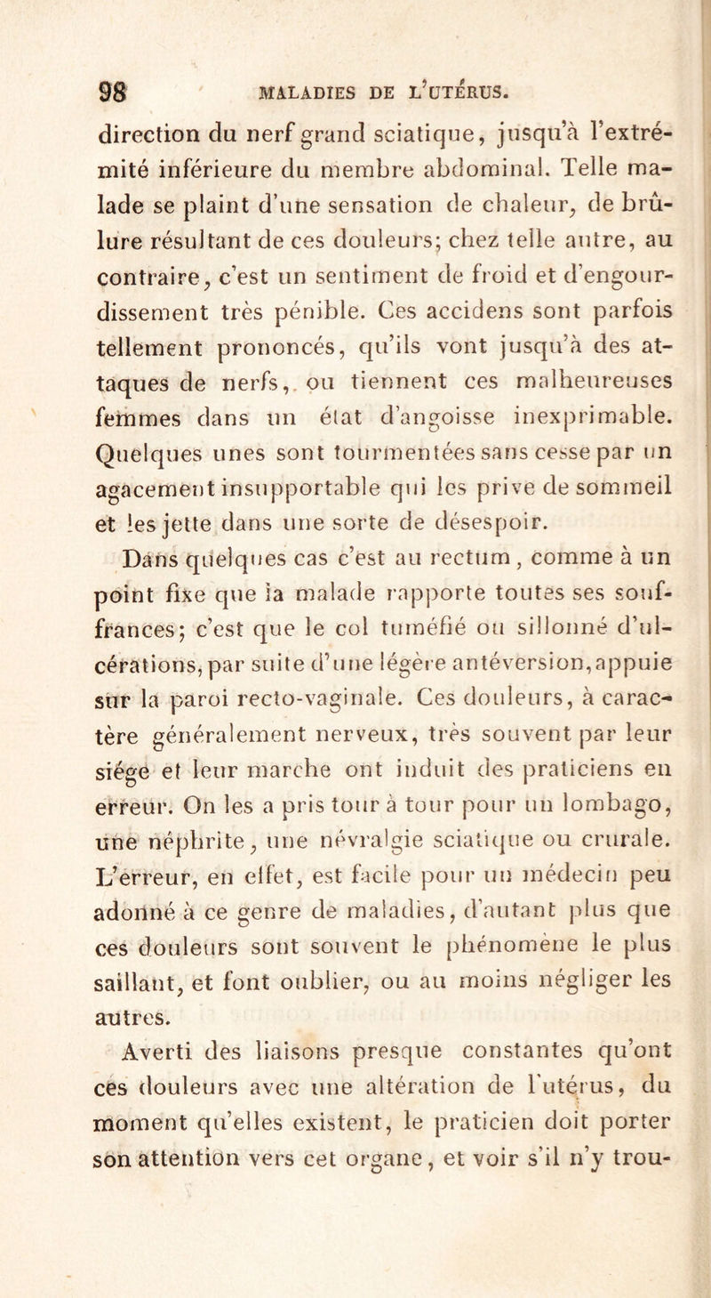 direction du nerf grand sciatique, jusqu’à l’extré¬ mité inférieure du membre abdominal. Telle ma¬ lade se plaint d’une sensation de chaleur, de brû¬ lure résultant de ces douleurs; chez telle autre, au contraire, c’est un sentiment de froid et d’engour¬ dissement très pénible. Ces accidens sont parfois tellement prononcés, qu’ils vont jusqu’à des at¬ taques de nerfs, ou tiennent ces malheureuses femmes dans un état d’angoisse inexprimable. Quelques unes sont tourmentées sans cesse par un agacement insupportable qui les prive de sommeil et les jette dans une sorte de désespoir. Dans quelques cas c’est au rectum, comme à un point fixe que la malade rapporte toutes ses souf¬ frances; c’est que le col tuméfié ou sillonné d’ul¬ cérations, par suite d’une légère antéversion,appuie sur la paroi recto-vaginale. Ces douleurs, à carac¬ tère généralement nerveux, très souvent par leur siège et leur marche ont induit des praticiens en erreur. On les a pris tour à tour pour un lombago, une néphrite, une névralgie sciatique ou crurale. L’erreur, en effet, est facile pour un médecin peu adonné à ce genre de maladies, d’autant plus que ces douleurs sont souvent le phénomène le plus saillant, et font oublier, ou au moins négliger les autres. Averti des liaisons presque constantes qu’ont ces douleurs avec une altération de butérus, du moment quelles existent, le praticien doit porter son attention vers cet organe, et voir s’il n’y trou-