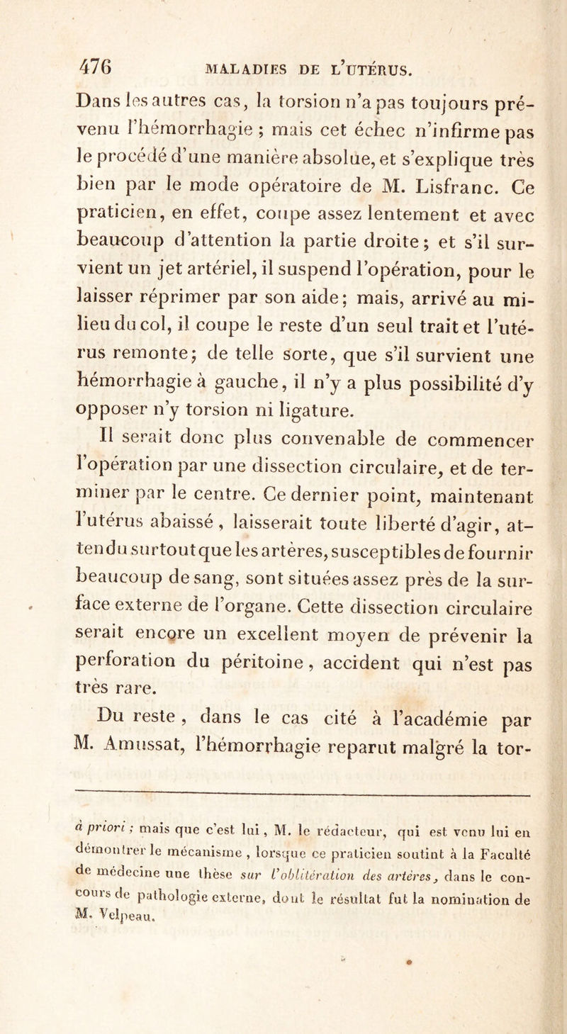 Dans les autres cas, la torsion n’a pas toujours pré¬ venu l’hémorrhagie; mais cet échec n’infirme pas le procédé d’une manière absolue, et s’explique très bien par le mode opératoire de M. Lisfranc. Ce praticien, en effet, coupe assez lentement et avec beaucoup d’attention la partie droite; et s’il sur¬ vient un jet artériel, il suspend l’opération, pour le laisser réprimer par son aide; mais, arrivé au mi¬ lieu du col, il coupe le reste d’un seul trait et l’uté¬ rus remonte; de telle sorte, que s’il survient une hémorrhagie à gauche, il n’y a plus possibilité d’y opposer n’y torsion ni ligature. Il serait donc plus convenable de commencer l’opération par une dissection circulaire, et de ter¬ miner par le centre. Ce dernier point, maintenant 1 utérus abaissé, laisserait toute liberté d’agir, at¬ tendu surtout que les artères, susceptibles de fournir beaucoup de sang, sont situées assez près de la sur¬ face externe de l’organe. Cette dissection circulaire serait encore un excellent moyen de prévenir la perforation du péritoine, accident qui n’est pas très rare. Du reste , dans le cas cité à l’académie par M. Amussat, l’hémorrhagie reparut malgré la tor- à priori ; mais que c’est lui, M. le rédacteur, qui est venu lui en démontrer le mécanisme , lorsque ce praticien soutint à la Faculté de médecine une thèse sur L’oblitération des artèresdans le con- couisde pathologie externe, dont le résultat fut la nomination de M. Velpeau.
