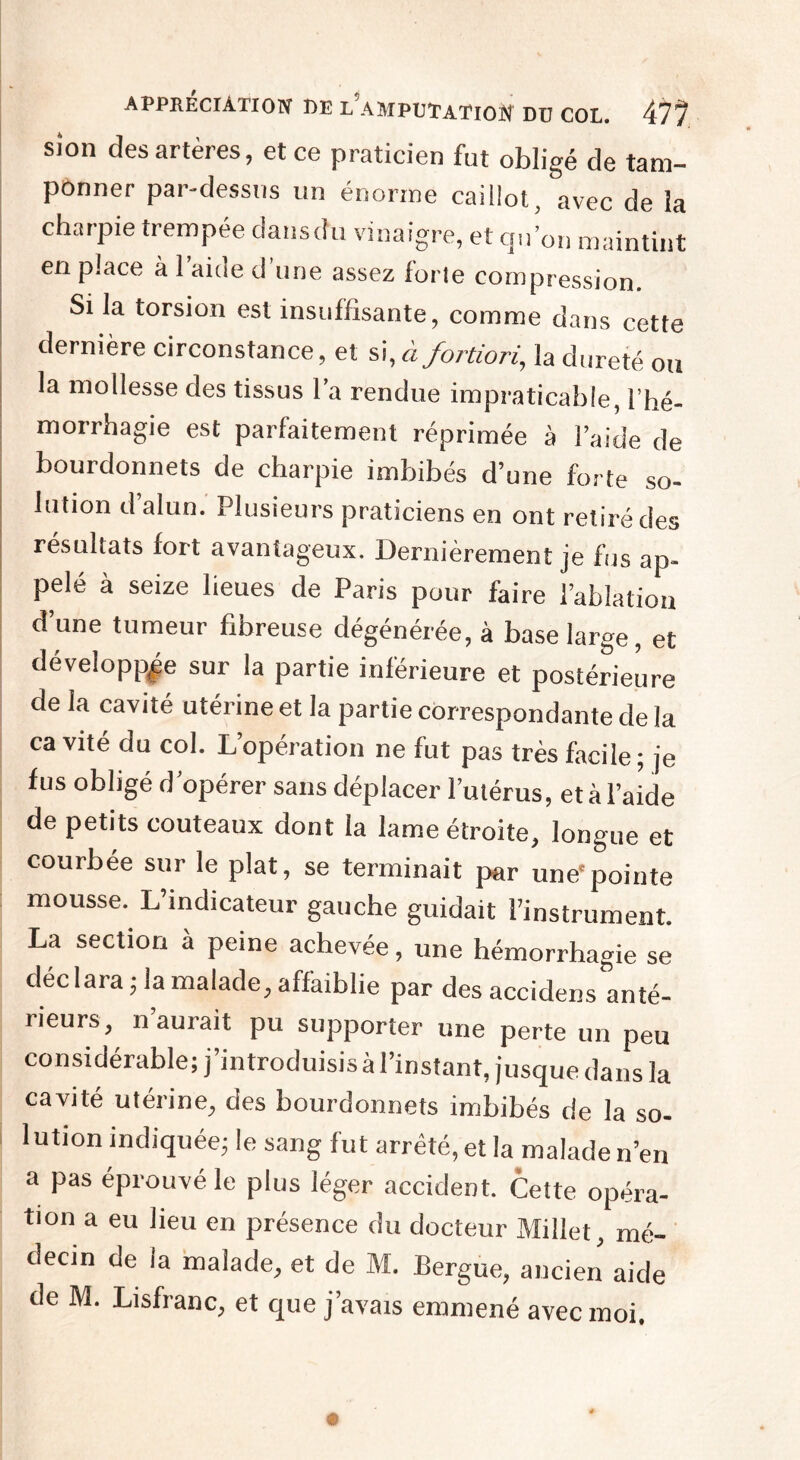 sion des artères, et ce praticien fut obligé de tam¬ ponner par-dessus un énorme caillot, avec de la charpie trempée clansdu vinaigre, et qu’on maintint en place à l’aide d’une assez forle compression. Si la torsion est insuffisante, comme dans cette dernière circonstance, et si, à fortiori, la dureté ou la mollesse des tissus l’a rendue impraticable, l’hé¬ morrhagie est parfaitement réprimée à l’aide de bourdonnets de charpie imbibés d’une forte so¬ lution d’alun. Plusieurs praticiens en ont retiré des résultats fort avantageux. Dernièrement je fus ap¬ pelé à seize lieues de Paris pour faire l’ablation d’une tumeur fibreuse dégénérée, à base large, et développée sur la partie inférieure et postérieure de la cavité utérine et la partie correspondante de la cavité du col. L’opération ne fut pas très facile; je fus obligé d’opérer sans déplacer l’utérus, et à l’aide de petits couteaux dont la lame étroite, longue et courbée sur le plat, se terminait par une'pointe mousse. L’indicateur gauche guidait l’instrument. La section à peine achevée, une hémorrhagie se déclara ; la malade, affaiblie par des accidens anté¬ rieurs, n’aurait pu supporter une perte un peu considérable; j’introduisis à l’instant, jusque dans la cavité utérine, des bourdonnets imbibés de la so¬ lution indiquée; le sang fut arrêté, et la malade n’en a pas éprouvé le plus léger accident. Cette opéra¬ tion a eu lieu en présence du docteur Millet, mé¬ decin de la malade, et de M. Bergue, ancien aide de M. Lisfranc, et que j’avais emmené avec moi * ■■■