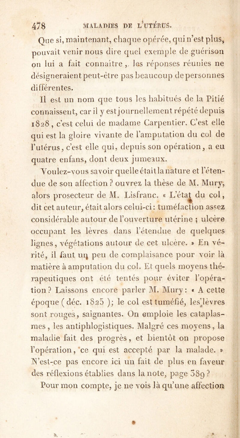 Que si, maintenant, chaque opérée, qui n’est plus, pouvait venir nous dire quel exemple de guérison on lui a fait connaître ,, les réponses réunies ne désigneraient peut-être pas beaucoup de personnes différentes. Il est un nom que tous les habitués de la Pitié connaissent, car il y est journellement répété depuis 1828, c’est celui de madame Carpentier. C’est elle qui est la gloire vivante de l’amputation du col de l’utérus, c’est elle qui, depuis son opération, a eu quatre enfans, dont deux jumeaux. Voulez-vous savoir quelle était la nature et l’éten¬ due de son affection ? ouvrez la thèse de M. Mury, alors prosecteur de M. Lisfranc. « L’état, du col, dit cet auteur, était alors celui-ci : tuméfaction assez considérable autour de l’ouverture utérine ; ulcère occupant les lèvres dans l’étendue de quelques lignes, végétations autour de cet ulcère. » En vé¬ rité, il faut ui\ peu de complaisance pour voir là matière à amputation du col. Et quels moyens thé¬ rapeutiques ont été tentés pour éviter l’opéra¬ tion ? Laissons encore parler M. Mury: « A cette époque ( déc. 1828 ); le col est tuméfié, lesdèvres sont rouges, saignantes. On emploie les cataplas¬ mes , les antiphlogistiques. Malgré ces moyens, la maladie fait des progrès, et bientôt on propose l’opération, ce qui est accepté par la malade. » N’est-ce pas encore ici un fait de plus en faveur des réflexions établies dans la note, pa Se 3S9 ? Pour mon compte, je ne vois là qu’une affection