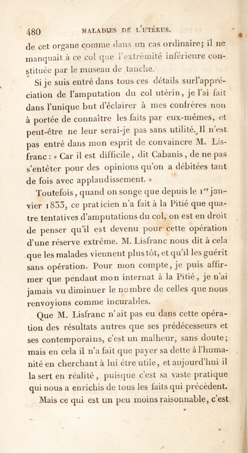 de cet organe comme dans un cas ordinaire; il ne manquait à ce col que l’extrémité inferieure con¬ stituée par le museau de tanche. Si je suis entré dans tous ces détails surl’appré- ciation de l’amputation du col utérin, je Fai fait dans l’unique but d’éclairer à mes confrères non à portée de connaître les faits par eux-mêmes, et peut-être ne leur serai-je pas sans utilité. Il n’est pas entré dans mon esprit de convaincre M. Lis- franc : « Car il est difficile, dit Cabanis, de ne pas s’entêter pour des opinions qu’on a débitées tant de fois avec applaudissement. » Toutefois, quand on songe que depuis le ier jan¬ vier i835, ce praticien n’a fait à la Pitié que qua¬ tre tentatives d’amputations du col, on est en droit de penser qu’il est devenu pour cette opération d’une réserve extrême. M. Lisfranc nous dit à cela que les malades viennent plus tôt, et qu’il les guérit sans opération. Pour mon compte, je puis affir¬ mer que pendant mon internat à la Pitié, je n’ai jamais vu diminuer le nombre de celles que nous renvoyions comme incurables. Que M. Lisfranc n’ait pas eu dans cette opéra¬ tion des résultats autres que ses prédécesseurs et ses contemporains, c’est un malheur, sans doute; mais en cela il n’a fait que payer sa dette à l’huma¬ nité en cherchant à lui être utile, et aujourd’hui il la sert en réalité, puisque c’est sa vaste pratique qui nous a enrichis de tous les laits qui précèdent. Mais ce qui est un peu moins raisonnable, c’est # r •»