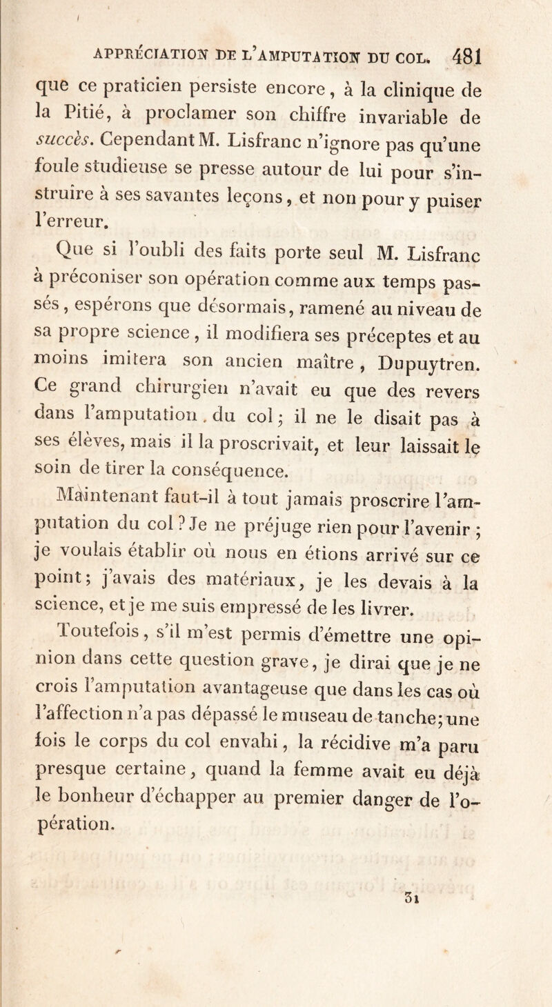 I APPRÉCIATION DE L’AMPUTATION DU COL* 481 que ce praticien persiste encore, à la clinique de la Pitié, à proclamer son chiffre invariable de succès. Cepenuant M« Lisfranc n ignore pas qu’une foule studieuse se presse autour de lui pour s’in- sti un e a ses savantes leçons, et non pour y puiser l’erreur. Que si l’oubli des faits porte seul M. Lisfranc a préconiser son opération comme aux temps pas¬ sés , espérons que désormais, ramené au niveau de sa propre science , il modifiera ses préceptes et au moins imitera son ancien maître , Dupuytren. Ce grand chirurgien n’avait eu que des revers dans l’amputation . du col ; il ne le disait pas à ses élèves, mais il la proscrivait, et leur laissait le soin de tirer la conséquence. Maintenant faut-il a tout jamais proscrire l’am¬ putation du col ? Je ne préjuge rien pour l’avenir ; je voulais établir ou nous en étions arrivé sur ce point; j’avais des matériaux, je les devais à la science, et je me suis empressé de les livrer. Toutefois, s’il m’est permis demettre une opi¬ nion dans cette question grave, je dirai que je ne crois l’amputation avantageuse que dans les cas où l’affection n’a pas dépassé le museau de tanche; une fois le corps du col envahi, la récidive m’a paru presque certaine, quand la femme avait eu déjà le bonheur d’échapper au premier danger de l’o¬ pération.