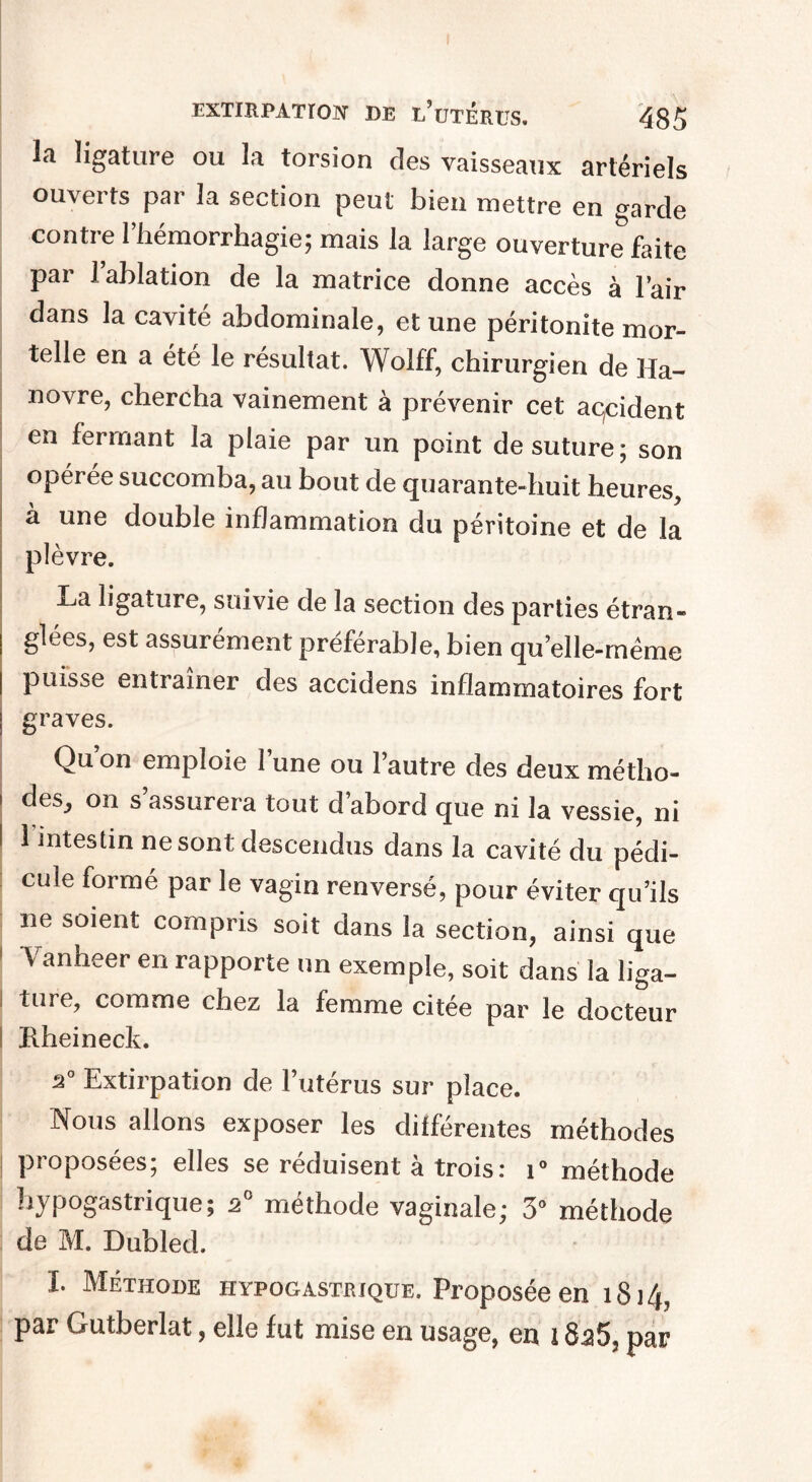 la ligature ou la torsion des vaisseaux artériels ouverts par la section peut bien mettre en garde contre 1 liémorrhagie; mais la large ouverture faite par l’ablation de la matrice donne accès à l’air dans la cavité abdominale, et une péritonite mor¬ telle en a été le résultat. Wolff, chirurgien de Ha¬ novre, chercha vainement à prévenir cet accident en fermant la plaie par un point de suture; son opérée succomba, au bout de quarante-huit heures, à une double inflammation du péritoine et de la plèvre. La ligature, suivie de la section des parties étran¬ glées, est assurément préférable, bien qu’elle-même puisse entraîner des accidens inflammatoires fort graves. Qu’on emploie l’une ou l’autre des deux métho- i des, on s’assurera tout d’abord que ni la vessie, ni I 1 intestin ne sont descendus dans la cavité du pédi¬ cule formé par le vagin renversé, pour éviter qu’ils ne soient compris soit dans la section, ainsi que ' Vanheer en rapporte un exemple, soit dans la liga¬ ture, comme chez la femme citée par le docteur Rheineclv. a0 Extirpation de l’utérus sur place. Nous allons exposer les différentes méthodes proposées; elles se réduisent à trois: i° méthode hypogastrique; 2° méthode vaginale; 3° méthode de M. Dubled. I. Méthode hypogastrique. Proposée en îSi/f, par Gutberlat, elle fut mise en usage, en 18a5, par