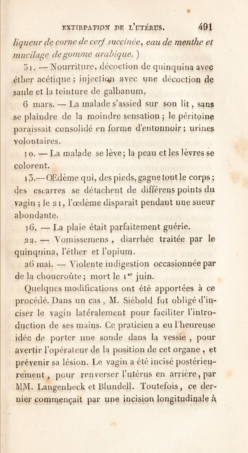 $ EXTIRPATION DE ï/üTERÜS. 491 liqueur de corne de cerf succinée, eau de menthe et mucilage dégommé arabique. ) 51. — Nourriture, décoction de quinquina avec éther acétique ; injection avec une décoction de saule et la teinture de galbanum. 6 mars. — La malade s’assied sur son lit, sans se plaindre de la moindre sensation ; le péritoine paraissait consolidé en forme d’entonnoir; urines volontaires. io. — La malade se lève ; la peau et les lèvres se colorent. i3.—OEdème qui, des pieds, gagne tout le corps ; des escarres se détachent de différens points du vagin ; le 2 i, l’oedème disparaît pendant une sueur abondante, î6. — La plaie était parfaitement guérie. 22. — Vomissemens , diarrhée traitée par le quinquina, l’éther et l’opium. 26 mai. — Violente indigestion occasionnée par de la choucroûte; mort le icr juin. Quelques modifications ont été apportées à ce procédé. Dans un cas , M. Siébold fut obligé d’in- ciser le vagin latéralement pour faciliter l’intro¬ duction de ses mains. Ce praticien a eu l'heureuse idée de porter une sonde dans la vessie , pour avertir l’opérateur de la position de cet organe , et prévenir sa lésion. Le vagin a été incisé postérieu¬ rement , pour renverser l’utérus en arrière, par VM. Langenbeck et Blundell. Toutefois, ce der¬ nier commençait par une incision longitudinale \