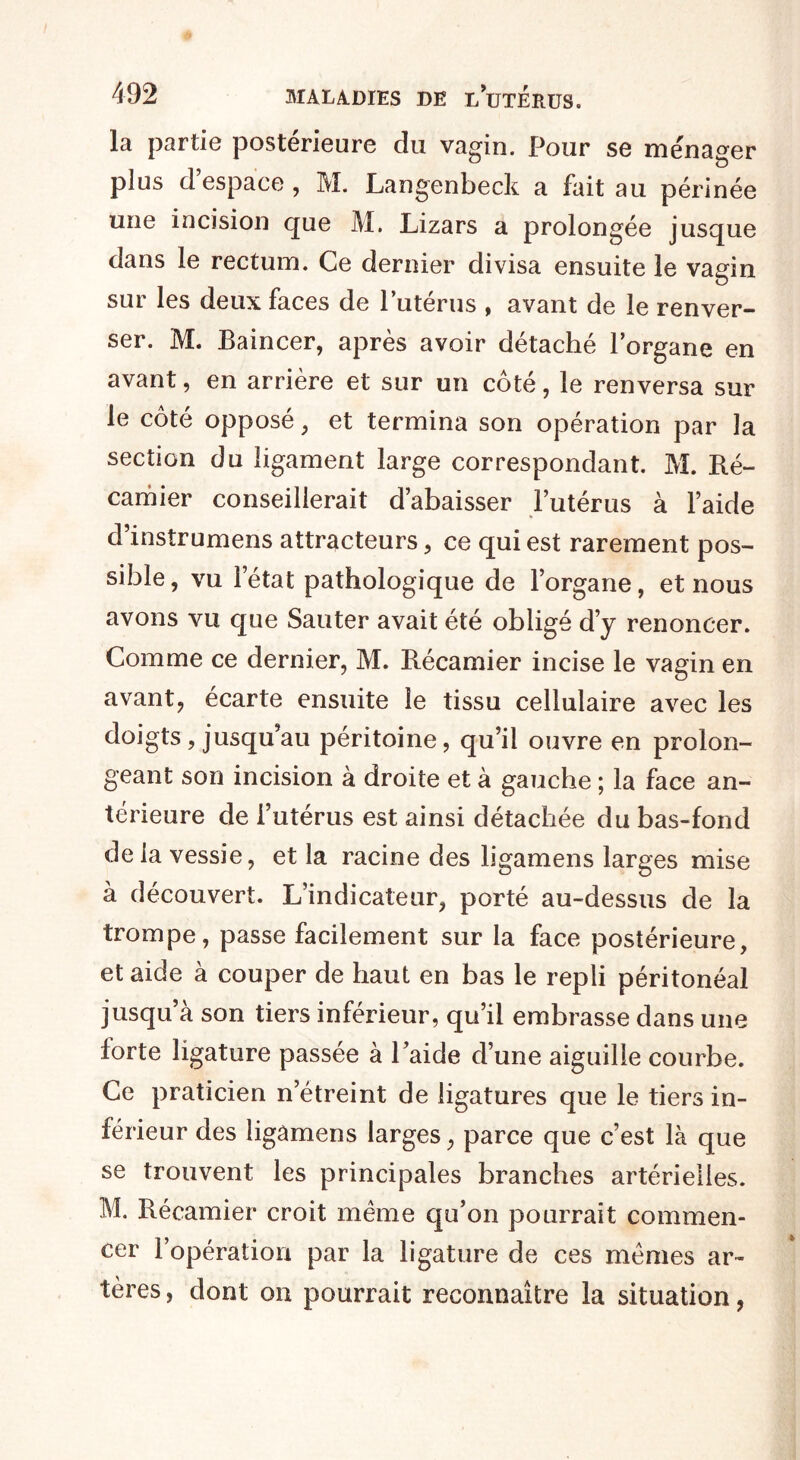 la partie postérieure du vagin. Pour se ménager plus d’espace , M. Langenbeck a fait au périnée une incision que M. Lizars a prolongée jusque dans le rectum. Ce dernier divisa ensuite le vagin sur les deux faces de l’utérus , avant de le renver¬ ser. M. Baincer, après avoir détaché l’organe en avant, en arrière et sur un côté, le renversa sur le côté opposé , et termina son opération par la section du ligament large correspondant. M. Ré¬ camier conseillerait d’abaisser l’utérus à l’aide d’instrumens attracteurs , ce qui est rarement pos¬ sible, vu l’état pathologique de l’organe, et nous avons vu que Sauter avait été obligé d’y renoncer. Comme ce dernier, M. Récamier incise le vagin en avant, écarte ensuite le tissu cellulaire avec les doigts, jusqu’au péritoine, qu’il ouvre en prolon¬ geant son incision à droite et à gauche ; la face an¬ térieure de l’utérus est ainsi détachée du bas-fond delà vessie, et la racine des ligamens larges mise à découvert. L’indicateur, porté au-dessus de la trompe, passe facilement sur la face postérieure, et aide à couper de haut en bas le repli péritonéal jusqu’à son tiers inférieur, qu’il embrasse dans une forte ligature passée à l’aide d’une aiguille courbe. Ce praticien n’étreint de ligatures que le tiers in¬ férieur des ligâmens larges, parce que c’est là que se trouvent les principales branches artérielles. M. Récamier croit même qu’on pourrait commen¬ cer l’opération par la ligature de ces mêmes ar¬ tères , dont on pourrait reconnaître la situation,