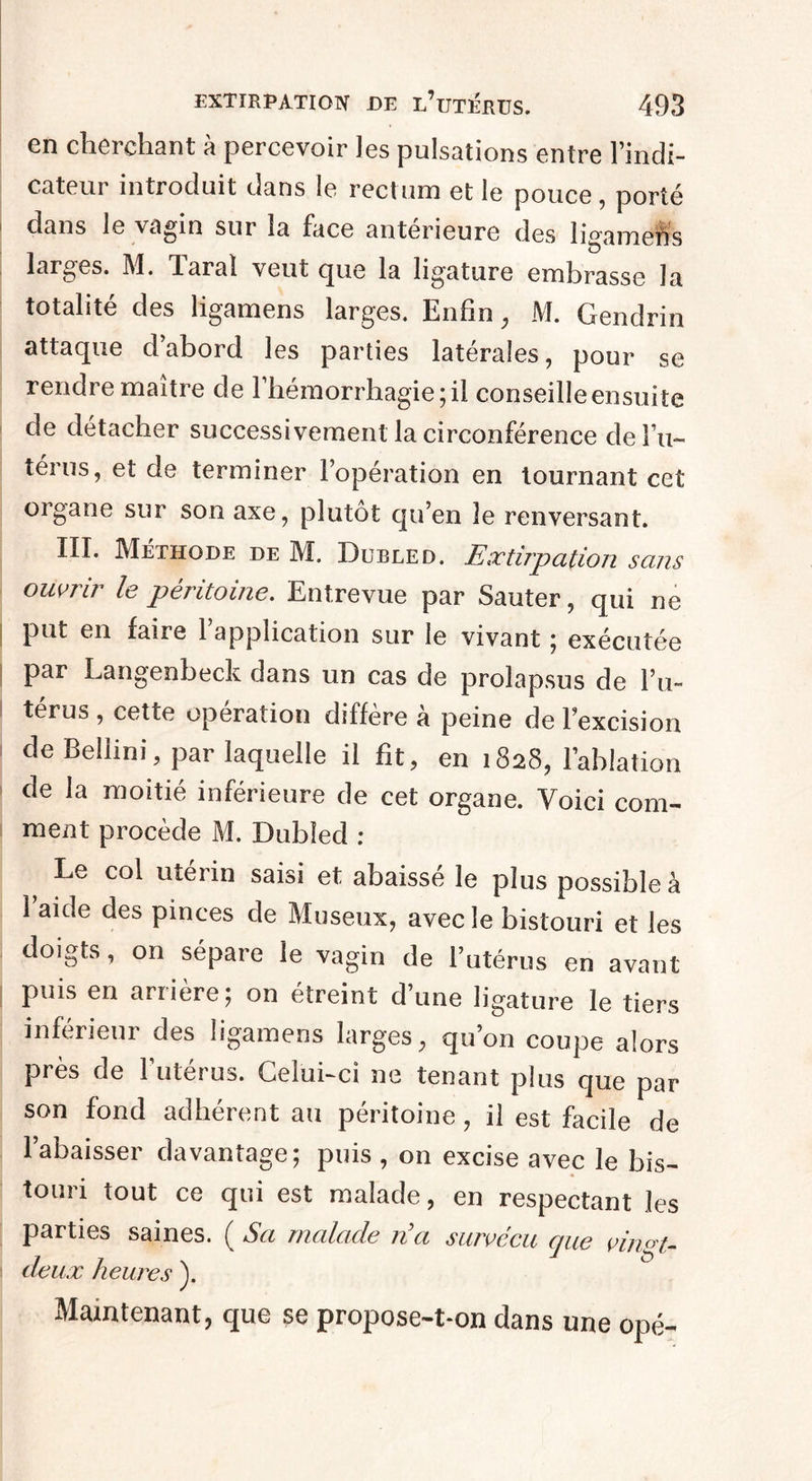 en cherchant à percevoir les pulsations entre l’indi¬ cateur introduit dans le rectum et le pouce, porté dans le vagin sui la face anterieure des ligamens larges. M. Tarai veut que la ligature embrasse la totalité des ligamens larges. Enfin, M. Gendrin attaque d’abord les parties latérales, pour se rendre maître de l’hémorrhagie; il conseille ensuite de détacher successivementlacirconférence del’u- térus, et de terminer l’opération en tournant cet organe sur son axe, plutôt qu’en le renversant. III. Méthode de M. Dubled. Extirpation sans ouvrir le péritoine. Entrevue par Sauter, qui ne put en faire l’application sur le vivant ; exécutée par Langenbeck dans un cas de prolapsus de l’u¬ térus , cette opération diffère à peine de l’excision de Bellini, par laquelle il fit, en 1828, l’ablation de la moitié inférieure de cet organe. Voici com¬ ment procède M. Dubîed : ^ Le col utérin saisi et abaissé le plus possible à 1 aide des pinces de Museux, avec le bistouri et les doigts, on sépare le vagin de l’utérus en avant puis en arrière; on étreint dune ligature le tiers inferieur des ligamens larges, qu’on coupe alors près de l’utérus. Celui-ci ne tenant plus que par son fond adhérent au péritoine, il est facile de anta^e ; puis , on excise avec le bis¬ touri tout ce qui est malade, en respectant les parties saines. ( Sa malade na survécu que vin<n- deux heures ). Maintenant, que se propose-t-on dans une opé-