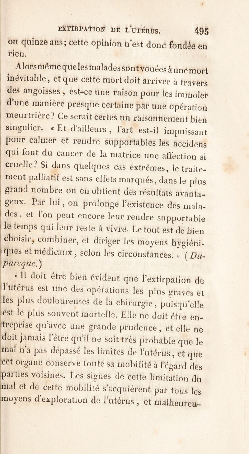 ou quinze ans; cette opinion n’est donc fondée en rien. Alors même qüeles malades sont vouées â unemort inévitable, et que cette mort doit arriver à travers des angoisses , est-ce une raison pour les immoler d une manière presque certaine par une opération meurtrière? Ce serait certes un raisonnement bien singulier, a Et d’ailleurs , Fart est-il impuissant pour calmer et rendre supportables les accidens qui font du cancer de la matrice une affection si cruelle? Si dans quelques cas extrêmes, ie traite¬ ment palliatif est sans effets marqués, dans le plus grand nombre on en obtient des résultats avanta¬ geux. Par lui, on prolonge l’existence des mala¬ des, et Ion peut encore leur rendre supportable i le temps qui leur reste à vivre. Le tout est de bien choisir, combiner, et diriger les moyens hygiéni¬ ques et médicaux, selon les circonstances. » (Du- p arc que.') « li doit être bien évident que l’extirpation de l’ütérus est une des opérations les plus graves et les plus douloureuses de la chirurgie, puisqu’elle est le plus souvent mortelle. Elle ne doit être en¬ treprise qu’avec une grande prudence, et elle ne doit jamais 1 etre qu il ne soit très probable que le niai n’a pas dépassé les limites de l’utérus, et que cet organe conserve toute sa mobilité à l’égard des parties voisines. Les signes de cette limitation du (mal et de cette mobilité s’acquièrent par tous les moyens d’exploration de l’utérus , et maiheureu-