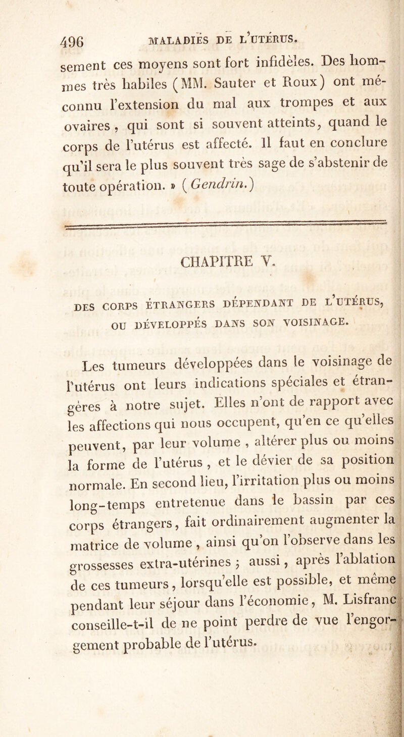 sement ces moyens sont fort infidèles. Des hom¬ mes très habiles (MM. Sauter et Roux) ont mé¬ connu l’extension ou mal aux trompes et aux ovaires , qui sont si souvent atteints, quand le corps de l’utérus est affecté. Il faut en conclure quil sera le plus souvent très sage de s’abstenir de toute opération. » ( Gendrm.) CHAPITRE Y. DES CORPS ÉTRANGERS DEPENDANT DE L UTERUS, OU DÉVELOPPÉS DANS SON VOISINAGE. Les tumeurs développées dans le voisinage de Putérus ont leurs indications spéciales et etran gères à notre sujet. Elles n’ont de rapport avec les affections qui nous occupent, qu en ce qu elles peuvent, par leur volume , altérer plus ou moins la forme de l’utérus , et le dévier de sa position normale. En second lieu, l’irritation plus ou moins long—temps entretenue dans le bassin par ces corps étrangers, fait ordinairement augmenter la matrice de volume , ainsi qu’on l’observe dans les grossesses extra-utérines; aussi, apiès 1 ablation de ces tumeurs, lorsqu elle est possible, et meme pendant leur séjour dans 1 économie, M. Lisfianc conseille-t-il de ne point perdie de vue 1 engor¬ gement probable de 1 utérus. ;