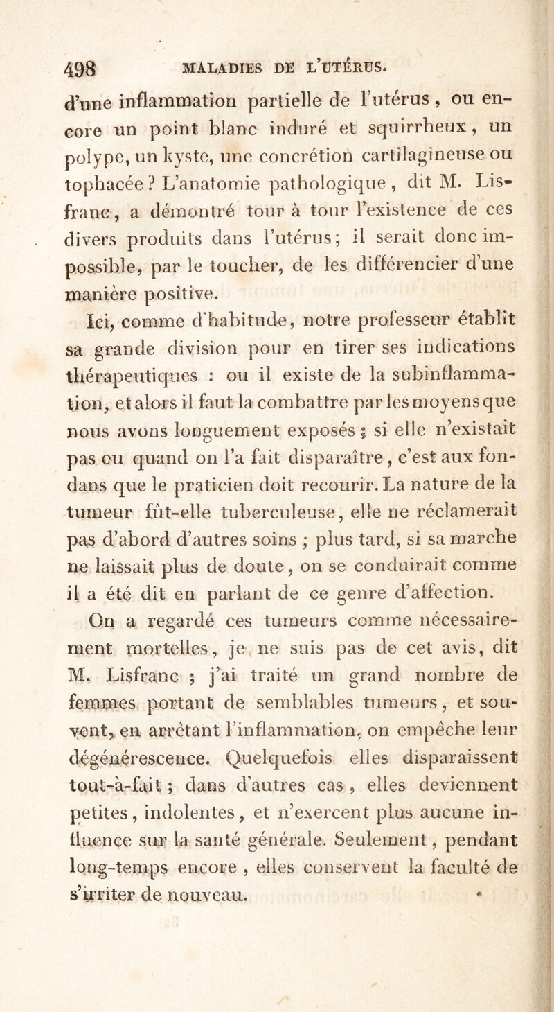 d’une inflammation partielle de l’utérus, ou en¬ core un point blanc induré et squirrheux, un polype, un kyste, une concrétion cartilagineuse ou tophacée ? L’anatomie pathologique , dit M. Lis- franc , a démontré tour à tour l’existence de ces divers produits dans l’utérus; il serait donc im¬ possible, par le toucher, de les différencier d’une manière positive. Ici, comme d'habitude, notre professeur établit sa grande division pour en tirer ses indications thérapeutiques : ou il existe de la subinflamma¬ tion, et alors il faut la combattre par les moyens que nous avons longuement exposés \ si elle n’existait pas ou quand on l’a fait disparaître, c’est aux fon- dans que le praticien doit recourir. La nature de la tumeur fût-elle tuberculeuse, elle ne réclamerait pas d’abord d’autres soins ; plus tard, si sa marche ne laissait plus de doute, on se conduirait comme il; a été dit en parlant de ce genre d’affection. On a regardé ces tumeurs comme nécessaire¬ ment mortelles, je ne suis pas de cet avis, dit M. Lisfranc ; j’ai traité un grand nombre de femmes portant de semblables tumeurs, et sou¬ vent, en arrêtant l’inflammation, on empêche leur dégénérescence. Quelquefois elles disparaissent tout-à-fait ; dans d’autres cas , elles deviennent petites, indolentes, et n’exercent plus aucune in¬ fluence sur la santé générale. Seulement, pendant long-temps encore , elles conservent la faculté de s’irriter de nouveau.