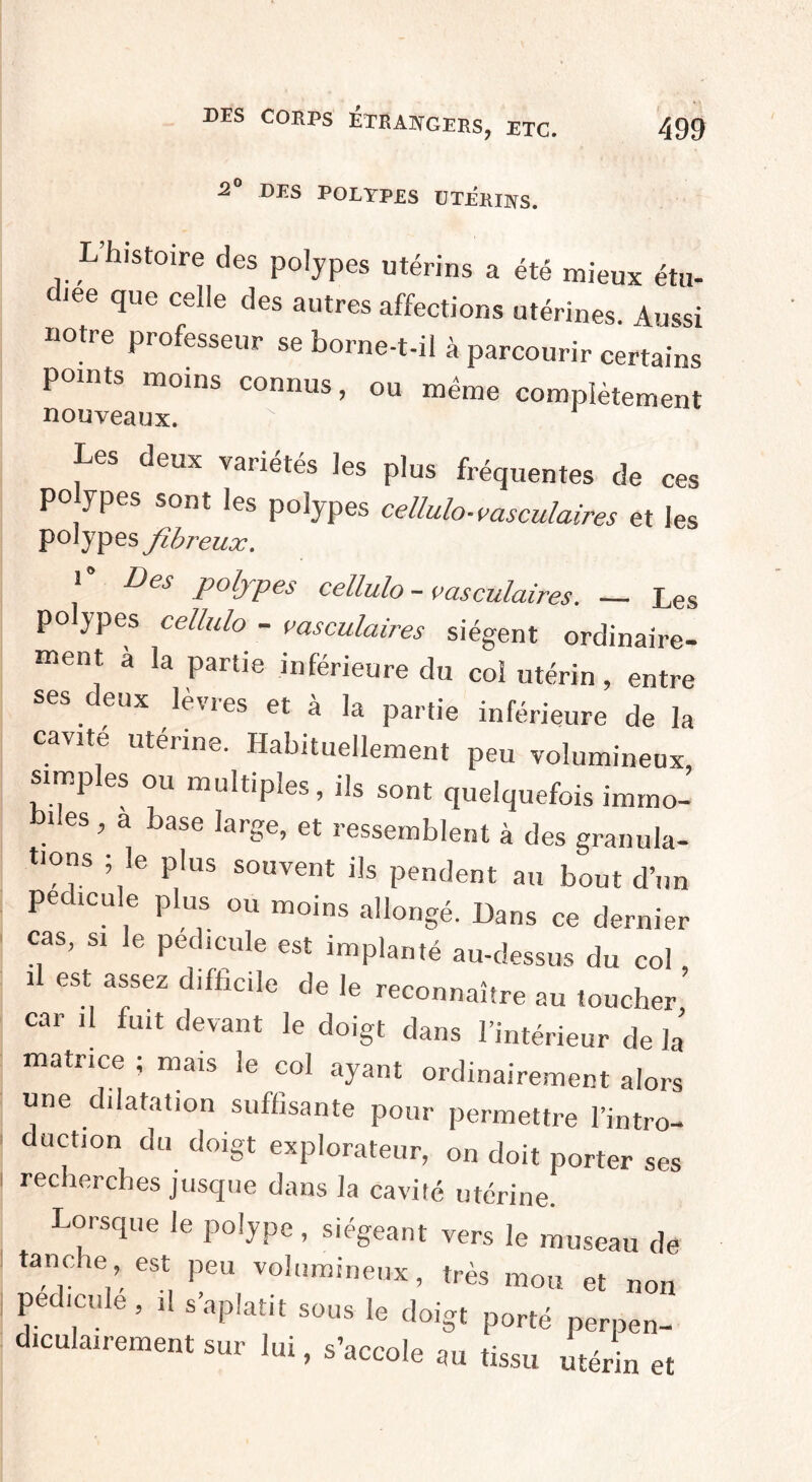 2° des POLYPES UTERINS. L histoire des polypes utérins a été mieux étu- dJee que celle des autres affections utérines. Aussi notre professeur se borne-t-il à parcourir certains points moins connus, ou même complètement nouveaux. Les deux variétés les plus fréquentes de ces po ypes sont les polypes cellulo-vasculaires et Jes polypes fibreux. 1° Des P°lJPes cellulo-vasculaires. — Les polypes cellulo - vasculaires siègent ordinaire¬ ment à la partie inférieure du col utérin, entre ses eux lèvres et à la partie inférieure de la cavue utérine. Habituellement peu volumineux, simples ou multiples, ils sont quelquefois immo¬ biles, a base large, et ressemblent à des granula¬ tions ; le plus souvent ils pendent au bout d’un pecicu e plus ou moins allongé. Dans ce dernier cas, si le pédicule est implanté au-dessus du col , il est assez difficile de le reconnaître au toucher car il fuit devant le doigt dans l’intérieur de la matrice ; mais le col ayant ordinairement alors une dilatation suffisante pour permettre l’intro¬ duction du doigt explorateur, on doit porter ses recherches jusque dans la cavité utérine. Lorsque le polype, siégeant vers le museau de tanche est peu volumineux, très mou et non pédicule, d s’aplatit sous le doigt porté perpen¬ diculairement sur lui, s’accole au tissu utérin et