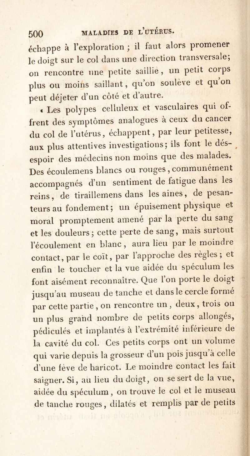 échappe à l’exploration ; il faut alors promener le doigt sur le col dans une direction transversale; on rencontre une petite saillie , un petit corps plus ou moins saillant, qu’on soulève et qu on peut déjeter d’un côté et d autre. « Les polypes celluleux et vasculaires qui of¬ frent des symptômes analogues a ceux du cancer du col de l’utérus, échappent, par leur petitesse, aux plus attentives investigations; ils font le dés- # espoir des médecins non moins que des malades. Des écoulemens blancs ou rouges, communément accompagnés d’un sentiment de fatigue dans les reins, de tiraillemens dans les aines, de pesan¬ teurs au fondement ; un épuisement physique et moral promptement amené par la perte du sang et les douleurs; cette perte de sang, mais surtout l’écoulement en blanc, aura lieu par le moindre contact, par le coït, par 1 approche des règles, et enfin le toucher et la vue aidee du spéculum les font aisément reconnaître. Que Ion porte le doigt jusqu’au museau de tanche et dans le cercle forme par cette partie , on rencontre un , deux, trois ou un plus grand nombre de petits corps allonges, pédicules et implantés à l’extrémité inférieure de la cavité du col. Ces petits corps ont un volume qui varie depuis la grosseur d’un pois jusqu à celle d une fève de haricot. Le moindre contact les lait saigner. Si, au lieu du doigt, on se sert de la vue, aidée du spéculum, on trouve le col et le museau de tanche rouges, dilatés et remplis par de petits