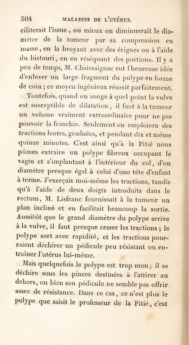 ciliterait 1 issue , ou mieux on diminuerait îe dia¬ mètre de la tumeur par sa compression en masse, en la broyant avec des érignes ou à l’aide du bistouri, en en réséquant des portions. Il y a peu de temps, M. Chaissaignac eut l’heureuse idée d’enlever un large fragment du polype en forme de coin ; ce moyen ingénieux réussit parfaitement. Toutefois, quand on songe à quel point la vulve est susceptible de dilatation, il faut à la tumeur un volume vraiment extraordinaire pour ne pas pouvoir la franchir. Seulement on emploiera des tractions lentes, graduées, et pendant dix et même quinze minutes. C’est ainsi qu’à la Pitié nous pûmes extraire un polype fibreux occupant le vagin et s’implantant à l’intérieur du col, d’un diamètre presque égal à celui d’une tête d’enfant à terme. J’exerçais moi-même les tractions, tandis qu à l’aide de deux doigts introduits dans le rectum, M. Lisfranc fournissait à la tumeur un plan incliné et en facilitait beaucoup la sortie. Aussitôt que le grand diamètre du polype arrive à la vulve, il faut presque cesser les tractions ; le polype sort avec rapidité, et les tractions pour¬ raient déchirer un pédicule peu résistant ou en¬ traîner l utérus lui-même. Mais quelquefois le polype est trop mou ; il se déchire sous les pinces destinées à l’attirer au dehors, ou bien son pédicule ne semble pas offrir assez de résistance. Dans ce cas, ce n’est plus le polype que saisit le professeur de la Pitié, c’est