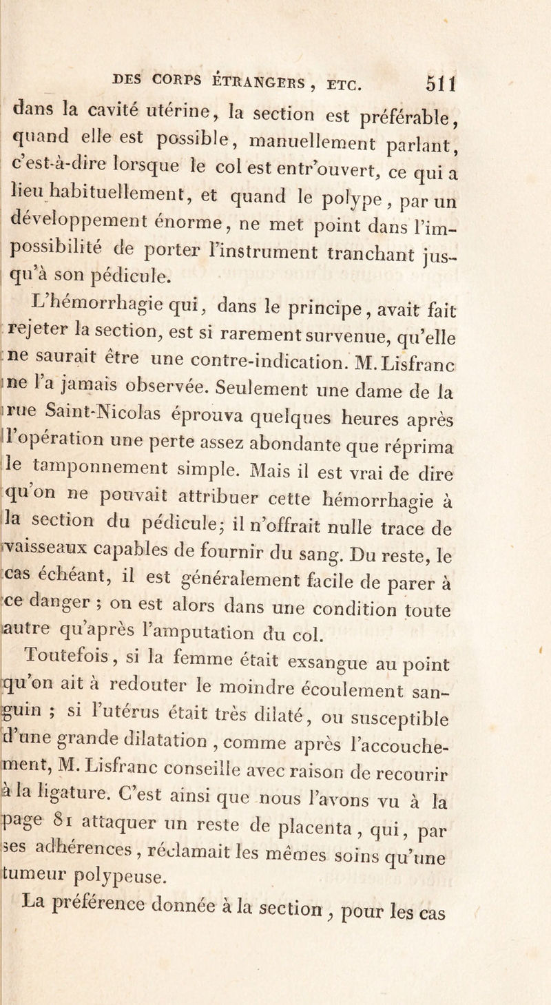 düns là cavité uterine, la section est préférable, quand elle est possible, manuellement parlant, c est-à-dire lorsque le col est entrouvert, ce qui a lieu habituellement, et quand le polype, par un développement énorme, ne met point dans l’im- possibdité de porter l’instrument tranchant jus¬ qu’à son pédicule. L hémorrhagie qui, dans le principe, avait fait rejeter la section, est si rarement survenue, qu’elle ne saurait être une contre-indication. M.Lisfranc ne l’a jamais observée. Seulement une dame de la rue Saint-Nicolas éprouva quelques heures après 1 opération une perte assez abondante que réprima le tamponnement simple. Mais il est vrai de dire qu’on ne pouvait attribuer cette hémorrhagie à la section du pédicule; il n’offrait nulle trace de vaisseaux capables de fournir du sang. Du reste, le cas échéant, il est généralement facile de parer à ce danger ; on est alors dans une condition toute ïautre qu’après l’amputation du col. Toutefois, si la femme était exsangue au point qu’on ait à redouter le moindre écoulement san¬ guin , si 1 utérus était très dilaté, ou susceptible d’une grande dilatation , comme après l’accouche¬ ment, M. Lisfranc conseille avec raison de recourir à la ligature. C’est ainsi que nous l’avons vu à la Rage Si attaquer un reste de placenta, qui, par ses adhérences , réclamait les mêmes soins qu’une tumeur polypeuse. La préférence donnée à la section , pour les cas