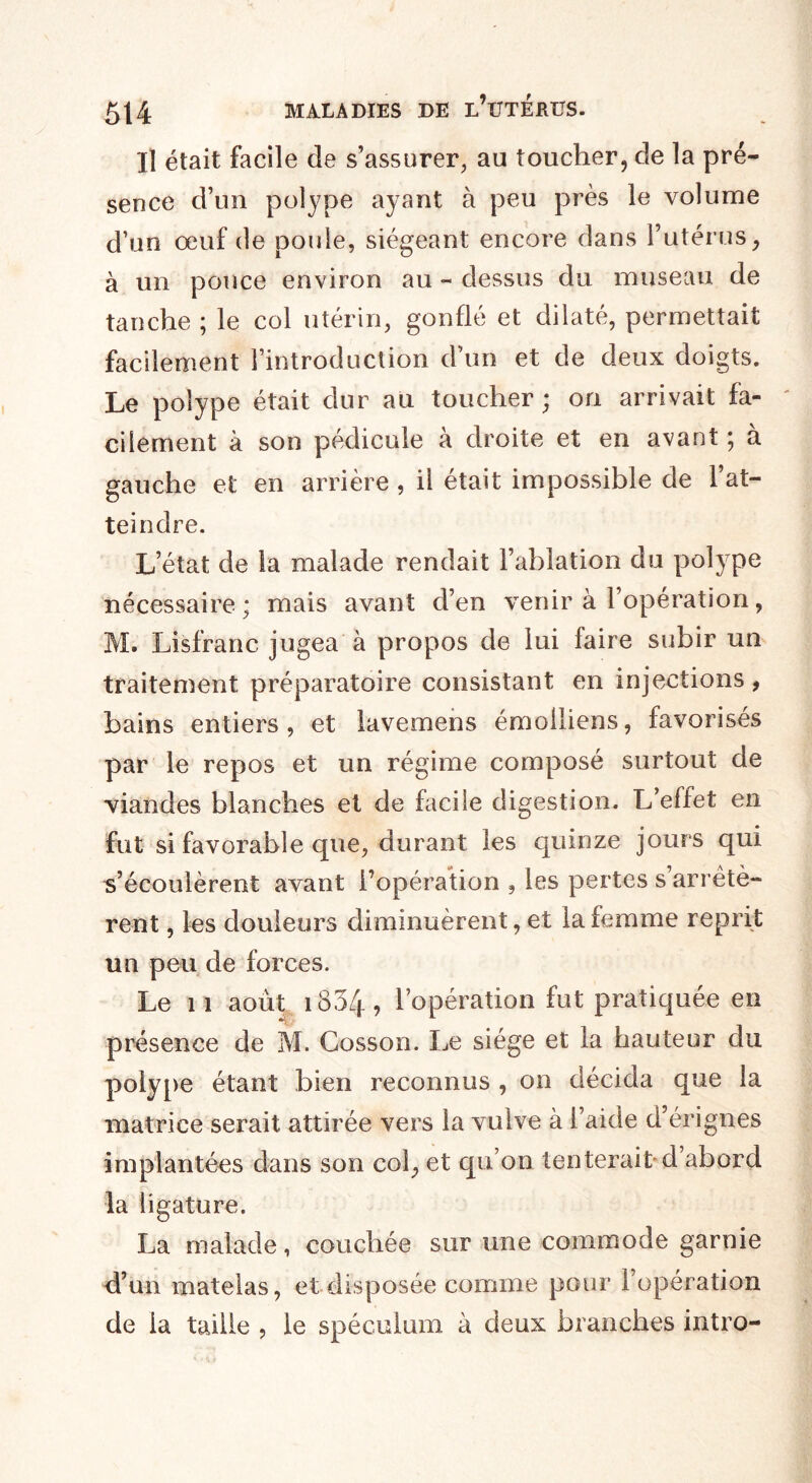 Il était facile de s’assurer, au toucher, de la pré¬ sence d’un polype ayant à peu près le volume d’un œuf de poule, siégeant encore dans l’utérusy à un pouce environ au - dessus du museau de tanche ; le col utérin, gonflé et dilaté, permettait facilement l’introduction d’un et de deux doigts. Le polype était dur au toucher; on arrivait fa¬ cilement à son pédicule à droite et en avant ; à gauche et: en arrière , il était impossible de l’at¬ teindre. L’état de la malade rendait l’ablation du polype nécessaire; mais avant d’en venir à l’opération, M. Lisfranc jugea à propos de lui faire subir un traitement préparatoire consistant en injections , bains entiers, et lavemens émolliens, favorisés par le repos et un régime composé surtout de viandes blanches et de facile digestion. L’effet en fut si favorable que, durant les quinze jours qui s’écoulèrent avant l’opération 9 les pertes s arrêtè¬ rent , les douleurs diminuèrent, et la femme reprit un peu de forces. Le 11 août i834, l’opération fut pratiquée en présence de M. Cosson. Le siège et la hauteur du polype étant bien reconnus , on décida que la matrice serait attirée vers la vulve à l’aide d’érignes implantées dans son col, et qu’on tenterait d’abord la ligature. La malade, couchée sur une commode garnie d’un matelas, et disposée comme pour l’opération de la taille , le spéculum à deux branches intro-