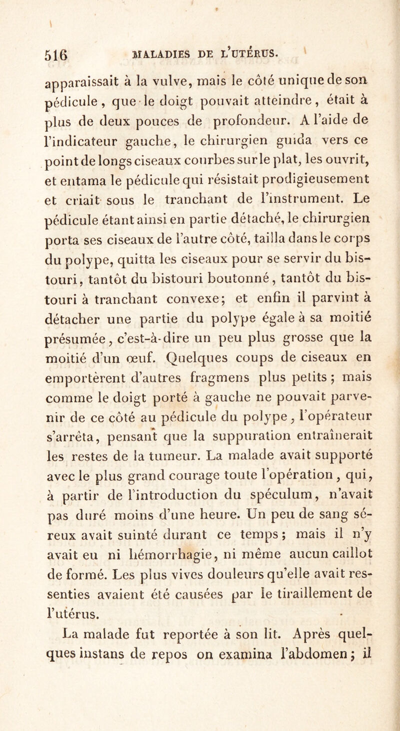 apparaissait à la vulve, mais le côté unique de son pédicule, que le doigt pouvait atteindre, était à plus de deux pouces de profondeur. A l’aide de l’indicateur gauche, le chirurgien guida vers ce point de longs ciseaux courbes sur le plat, les ouvrit, et entama le pédicule qui résistait prodigieusement et criait sous le tranchant de l’instrument. Le pédicule étant ainsi en partie détaché, le chirurgien porta ses ciseaux de l’autre côté, tailla dans le corps du polype, quitta les ciseaux pour se servir du bis¬ touri, tantôt du bistouri boutonné, tantôt du bis¬ touri à tranchant convexe; et enfin il parvint à détacher une partie du polype égale à sa moitié présumée, c’est-à-dire un peu plus grosse que la moitié d’un œuf. Quelques coups de ciseaux en emportèrent d’autres fragmens plus petits ; mais comme le doigt porté à gauche ne pouvait parve¬ nir de ce côté au pédicule du polype, l’opérateur s’arrêta, pensant que la suppuration entraînerait les restes de la tumeur. La malade avait supporté avec le plus grand courage toute 1 opération , qui, à partir de lintroduction du spéculum, n’avait pas duré moins d’une heure. Un peu de sang sé¬ reux avait suinté durant ce temps ; mais il n’y avait eu ni hémorrhagie, ni même aucun caillot de formé. Les plus vives douleurs qu’elle avait res¬ senties avaient été causées par le tiraillement de l’utérus. La malade fut reportée à son lit. Après quel¬ ques instans de repos on examina l’abdomen ; il