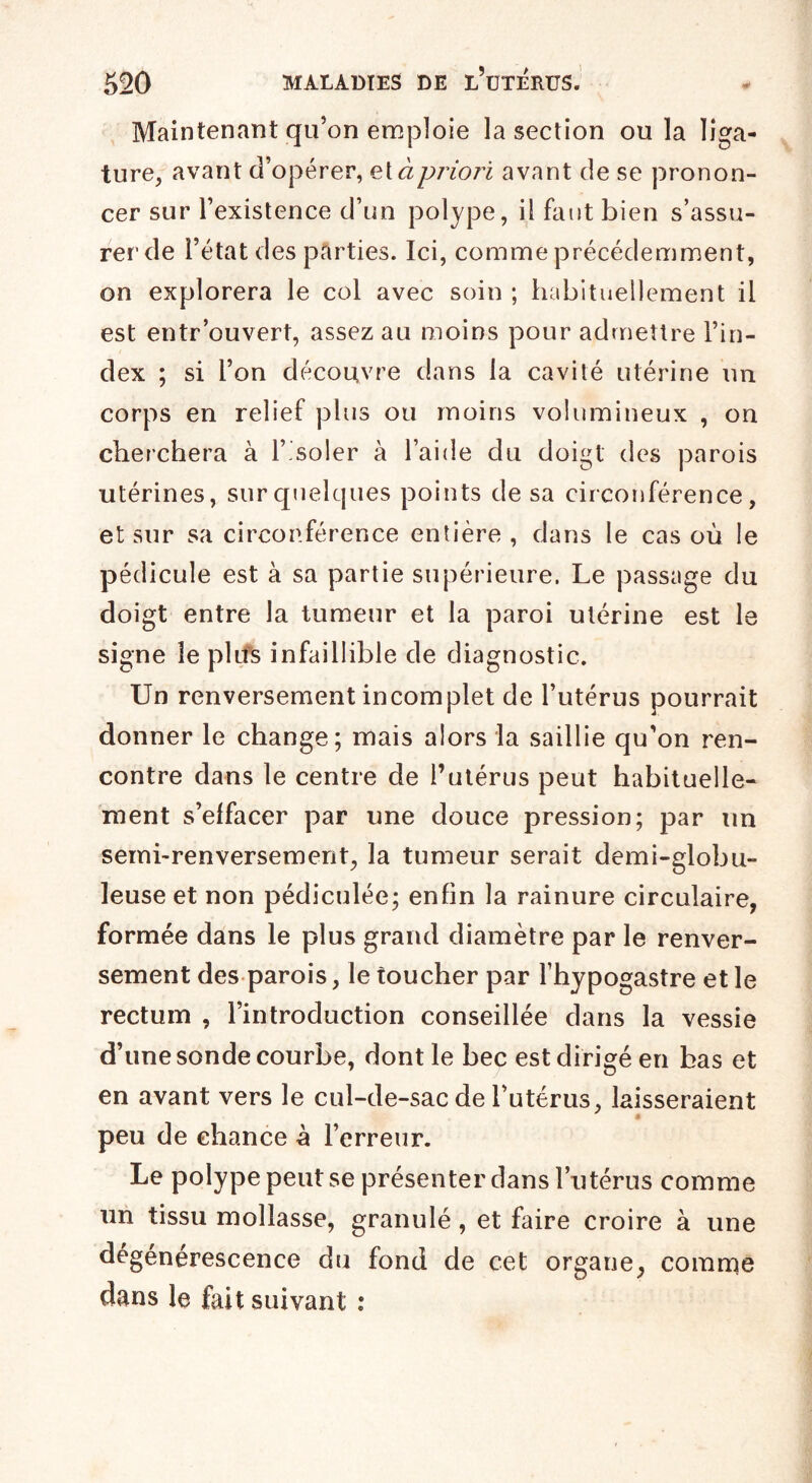 Maintenant qu’on emploie la section ou la liga¬ ture, avant d’opérer, et à priori avant de se pronon¬ cer sur l’existence d’un polype, il faut bien s’assu¬ rer de l’état des parties. Ici, comme précédemment, on explorera le col avec soin ; habituellement il est entr’ouvert, assez au moins pour admettre l’in¬ dex ; si l’on découvre dans la cavité utérine un corps en relief plus ou moins volumineux , on cherchera à l’isoler à l’aide du doigt des parois utérines, sur quelques points de sa circonférence, et sur sa circonférence entière, dans le cas où le pédicule est à sa partie supérieure. Le passage du doigt entre la tumeur et la paroi utérine est le signe le pliîs infaillible de diagnostic. Un renversement incomplet de l’utérus pourrait donner le change; mais alors la saillie qu’on ren¬ contre dans le centre de l’utérus peut habituelle¬ ment s’elfacer par une douce pression; par un semi-renversement, la tumeur serait demi-globu¬ leuse et non pédiculée; enfin la rainure circulaire, formée dans le plus grand diamètre par le renver¬ sement des parois, le toucher par l’hypogastre et le rectum , l’introduction conseillée dans la vessie d’une sonde courbe, dont le bec est dirigé en bas et en avant vers le cul-de-sac de l’utérus, laisseraient peu de chance à l’erreur. Le polype peut se présenter dans l’utérus comme un tissu mollasse, granulé, et faire croire à une dégénérescence du fond de cet organe, comme dans le fait suivant :