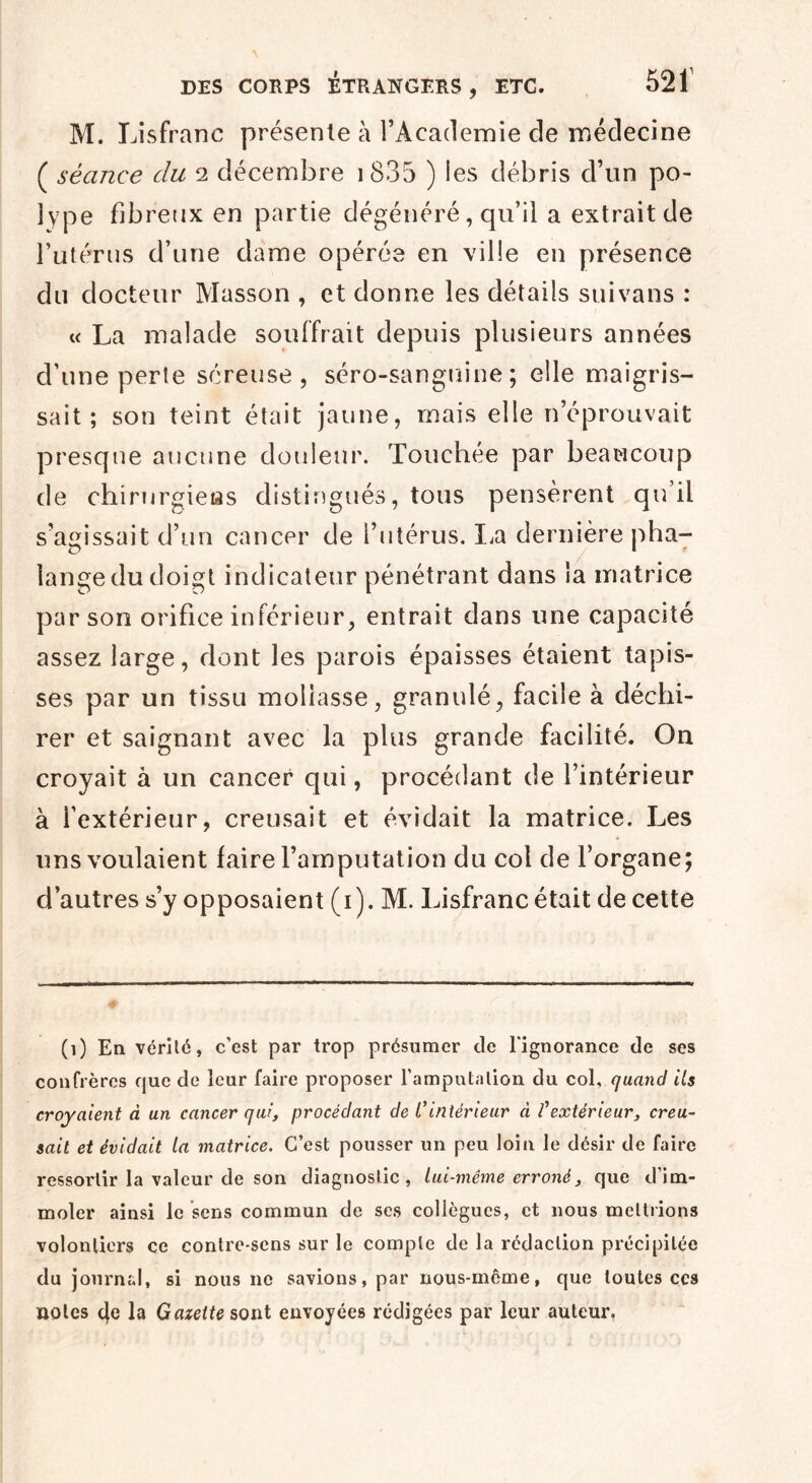 M. Lisfranc présente à l’Academie de médecine ( séance du 2 décembre 1 835 ) les débris cl’un po¬ lype fibreux en partie dégénéré, qu’il a extrait de l’utérus d’une dame opérée en ville en présence du docteur Masson , et donne les détails suivans : « La malade souffrait depuis plusieurs années cl’une perie séreuse, séro-sanguine; elle maigris¬ sait; son teint était jaune, mais elle n’éprouvait presque aucune douleur. Touchée par beaucoup de chirurgieas distingués, tous pensèrent qu’il s’agissait d’un cancer de l’utérus. La dernière pha- lange du doigt indicateur pénétrant dans la matrice par son orifice inférieur, entrait dans une capacité assez large, dont les parois épaisses étaient tapis¬ ses par un tissu mollasse, granulé, facile à déchi¬ rer et saignant avec la plus grande facilité. On croyait à un cancer qui, procédant de l’intérieur à l’extérieur, creusait et évidait la matrice. Les uns voulaient faire l’amputation du col de l’organe; d’autres s’y opposaient (1). M. Lisfranc était de cette (1) En vérité, c’est par trop présumer de l'ignorance de ses confrères que de leur faire proposer l’amputation du col, quand ils croyaient à un cancer qui, procédant de C intérieur à l'extérieur, creu¬ sait et évidait la matrice. C’est pousser un peu loin le désir de faire ressortir la valeur de son diagnostic, lui-même erroné, que d’im¬ moler ainsi le sens commun de ses collègues, et nous mettrions volontiers ce contre-sens sur le compte de la rédaction précipitée du journal, si nous ne savions, par nous-même, que toutes çcs notes 4e la Gazette sont envoyées rédigées par leur auteur.