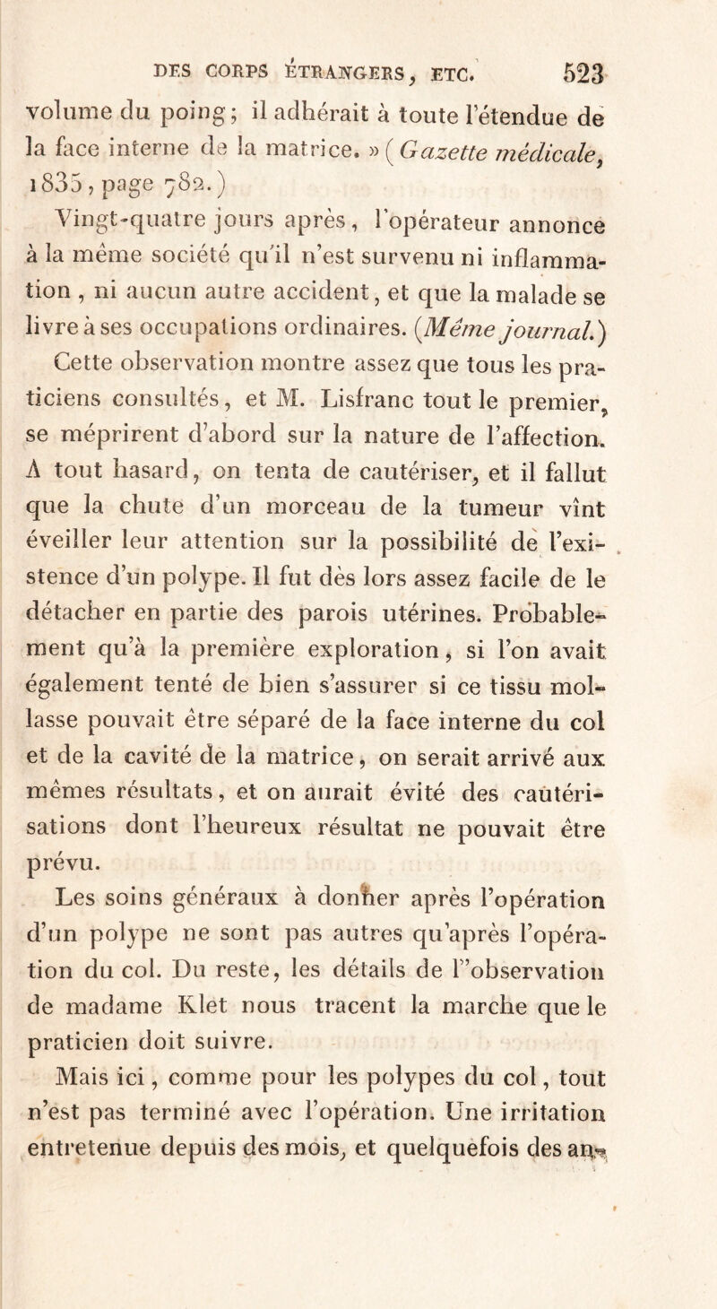 volume du poing; il adhérait à toute letendue de la face interne de la matrice. » (Gazette médicale, 1835 7 page 782. ) Vingt-quatre jours après, l’opérateur annonce à la même société qu'il n’est survenu ni inflamma¬ tion , ni aucun autre accident, et que la malade se livre à ses occupations ordinaires. (Même journal.) Cette observation montre assez que tous les pra¬ ticiens consultés, et M. Lisfranc tout le premier, se méprirent d’abord sur la nature de l’affection. À tout hasard, on tenta de cautériser, et il fallut que la chute d’un morceau de la tumeur vînt éveiller leur attention sur la possibilité de l’exi¬ stence d’un polype. Il fut dès lors assez facile de le détacher en partie des parois utérines. Probable^ ment qu’à la première exploration, si l’on avait également tenté de bien s’assurer si ce tissu mol¬ lasse pouvait être séparé de la face interne du col et de la cavité de la matrice, on serait arrivé aux mêmes résultats, et on aurait évité des cautéri¬ sations dont l’heureux résultat ne pouvait être prévu. Les soins généraux à donner après l’opération d’un polype ne sont pas autres qu’après l’opéra¬ tion du col. Du reste, les détails de l ’observation de madame Klet nous tracent la marche que le praticien doit suivre. Mais ici, comme pour les polypes du col, tout n’est pas terminé avec l’opération. Une irritation entretenue depuis des mois, et quelquefois des am*
